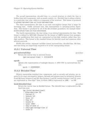 Chapter 15: Operating-System Interface                                                 249



   The second representation, decoded time, is a record structure in which the time is
broken down into components, such as month, minute, etc. Decoded time is always relative
to a particular time zone, which is a component of the structure. This format is produced
by global-decoded-time and local-decoded-time.
   The third representation, ﬁle time, is an exact non-negative integer that is larger for
increasing time. Unlike universal time, this representation is operating-system depen-
dent. This format is produced by all of the ﬁle-attribute procedures, for example file-
modification-time and file-attributes.
   The fourth representation, the time string, is an external representation for time. This
format is deﬁned by RFC-822, Standard for the format of ARPA Internet text messages,
with the modiﬁcation that years are represented as four-digit numbers rather than two-
digit numbers. This format is the standard format for Internet email and numerous other
network protocols.
   Within this section, argument variables named universal-time, decoded-time, ﬁle-time,
and time-string are respectively required to be of the corresponding format.

15.5.1 Universal Time
get-universal-time                                                                  procedure
      Return the current time in universal format.
           (get-universal-time) ⇒ 3131453078

epoch                                                                              variable
      epoch is the representation of midnight January 1, 1970 UTC in universal-time for-
      mat.
           epoch ⇒ 2208988800

15.5.2 Decoded Time
   Objects representing standard time components, such as seconds and minutes, are re-
quired to be exact non-negative integers. Seconds and minutes must be inclusively between
0 and 59; hours between 0 and 23; days between 1 and 31; months between 1 and 12; years
are represented in “four-digit” form, in which 1999 is represented as 1999 — not 99.

local-decoded-time                                                              procedure
      Return the current time in decoded format. The decoded time is represented in the
      local time zone.
             (pp (local-decoded-time))
                #[decoded-time 76]
                (second 2)
                (minute 12)
                (hour 11)
                (day 27)
                (month 4)
                (year 1999)
                (day-of-week 1)
                (daylight-savings-time 1)
                (zone 5)
 