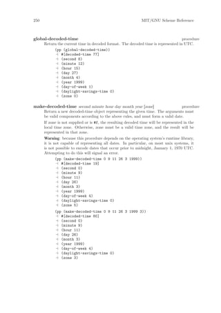 250                                                           MIT/GNU Scheme Reference



global-decoded-time                                                                procedure
      Return the current time in decoded format. The decoded time is represented in UTC.
           (pp (global-decoded-time))
               #[decoded-time 77]
               (second 8)
               (minute 12)
               (hour 15)
               (day 27)
               (month 4)
               (year 1999)
               (day-of-week 1)
               (daylight-savings-time 0)
               (zone 0)

make-decoded-time second minute hour day month year [zone]                        procedure
      Return a new decoded-time object representing the given time. The arguments must
      be valid components according to the above rules, and must form a valid date.
      If zone is not supplied or is #f, the resulting decoded time will be represented in the
      local time zone. Otherwise, zone must be a valid time zone, and the result will be
      represented in that zone.
      Warning: because this procedure depends on the operating system’s runtime library,
      it is not capable of representing all dates. In particular, on most unix systems, it
      is not possible to encode dates that occur prior to midnight, January 1, 1970 UTC.
      Attempting to do this will signal an error.
             (pp (make-decoded-time 0 9 11 26 3 1999))
                #[decoded-time 19]
                (second 0)
                (minute 9)
                (hour 11)
                (day 26)
                (month 3)
                (year 1999)
                (day-of-week 4)
                (daylight-savings-time 0)
                (zone 5)
            (pp (make-decoded-time 0 9 11 26 3 1999 3))
               #[decoded-time 80]
               (second 0)
               (minute 9)
               (hour 11)
               (day 26)
               (month 3)
               (year 1999)
               (day-of-week 4)
               (daylight-savings-time 0)
               (zone 3)
 