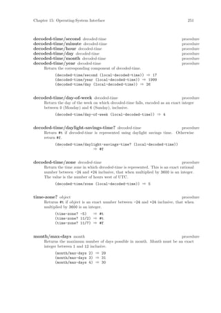 Chapter 15: Operating-System Interface                                              251



decoded-time/second decoded-time                                                 procedure
decoded-time/minute decoded-time                                                 procedure
decoded-time/hour decoded-time                                                   procedure
decoded-time/day decoded-time                                                    procedure
decoded-time/month decoded-time                                                  procedure
decoded-time/year decoded-time                                                   procedure
     Return the corresponding component of decoded-time.
           (decoded-time/second (local-decoded-time)) ⇒ 17
           (decoded-time/year (local-decoded-time)) ⇒ 1999
           (decoded-time/day (local-decoded-time)) ⇒ 26


decoded-time/day-of-week decoded-time                                            procedure
     Return the day of the week on which decoded-time falls, encoded as an exact integer
     between 0 (Monday) and 6 (Sunday), inclusive.
           (decoded-time/day-of-week (local-decoded-time)) ⇒ 4


decoded-time/daylight-savings-time? decoded-time                              procedure
     Return #t if decoded-time is represented using daylight savings time. Otherwise
     return #f.
           (decoded-time/daylight-savings-time? (local-decoded-time))
                             ⇒ #f


decoded-time/zone decoded-time                                                    procedure
     Return the time zone in which decoded-time is represented. This is an exact rational
     number between -24 and +24 inclusive, that when multiplied by 3600 is an integer.
     The value is the number of hours west of UTC.
           (decoded-time/zone (local-decoded-time)) ⇒ 5


time-zone? object                                                              procedure
     Returns #t if object is an exact number between -24 and +24 inclusive, that when
     multiplied by 3600 is an integer.
           (time-zone? -5)   ⇒ #t
           (time-zone? 11/2) ⇒ #t
           (time-zone? 11/7) ⇒ #f


month/max-days month                                                       procedure
     Returns the maximum number of days possible in month. Month must be an exact
     integer between 1 and 12 inclusive.
           (month/max-days 2) ⇒ 29
           (month/max-days 3) ⇒ 31
           (month/max-days 4) ⇒ 30
 