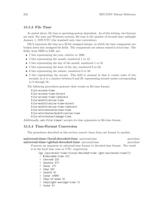 252                                                          MIT/GNU Scheme Reference



15.5.3 File Time
   As stated above, ﬁle time is operating-system dependent. As of this writing, two formats
are used. For unix and Windows systems, ﬁle time is the number of seconds since midnight
January 1, 1970 UTC (the standard unix time convention).
   OS/2 represents ﬁle time as a 32-bit unsigned integer, in which the time components are
broken down into unsigned bit ﬁelds. The components are always stated in local time. The
ﬁelds, from MSB to LSB, are:
  • 7 bits representing the year, relative to 1900.
  • 4 bits representing the month, numbered 1 to 12.
  • 5 bits representing the day of the month, numbered 1 to 31.
  • 5 bits representing the hour of the day, numbered 0 to 23.
  • 6 bits representing the minute, numbered 0 to 59.
  • 5 bits representing the second. This ﬁeld is unusual in that it counts units of two
     seconds, so it is a number between 0 and 29, representing second counts corresponding
     to 0 through 58.
  The following procedures generate their results in ﬁle-time format:
     file-access-time
     file-access-time-direct
     file-access-time-indirect
     file-modification-time
     file-modification-time-direct
     file-modification-time-indirect
     file-attributes/access-time
     file-attributes/modification-time
     file-attributes/change-time
Additionally, set-file-times! accepts its time arguments in ﬁle-time format.

15.5.4 Time-Format Conversion
   The procedures described in this section convert times from one format to another.

universal-time->local-decoded-time universal-time                              procedure
universal-time->global-decoded-time universal-time                             procedure
      Converts an argument in universal-time format to decoded-time format. The result
      is in the local time zone or UTC, respectively.
             (pp (universal-time->local-decoded-time (get-universal-time)))
                 #[decoded-time 21]
                 (second 23)
                 (minute 57)
                 (hour 17)
                 (day 29)
                 (month 4)
                 (year 1999)
                 (day-of-week 3)
                 (daylight-savings-time 1)
                 (zone 5)
 