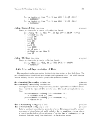 Chapter 15: Operating-System Interface                                                   255



            (string->universal-time "Fri, 23 Apr 1999 21:31:47 +0000")
                ⇒ 3133888307
            (string->universal-time "Fri, 23 Apr 1999 17:31:47 -0400")
                ⇒ 3133888307

string->decoded-time time-string                                                      procedure
      Converts a time-string argument to decoded-time format.
           (pp (string->decoded-time "Fri, 23 Apr 1999 17:31:47 -0400"))
               #[decoded-time 30]
               (second 47)
               (minute 31)
               (hour 17)
               (day 23)
               (month 4)
               (year 1999)
               (day-of-week 4)
               (daylight-savings-time 0)
               (zone 4)

string->ﬁle-time time-string                                                          procedure
      Converts a time-string argument to ﬁle-time format.
           (string->file-time "Fri, 23 Apr 1999 17:31:47 -0400")
                ⇒ 924899507

15.5.5 External Representation of Time
   The normal external representation for time is the time string, as described above. The
procedures in this section generate alternate external representations of time which are more
verbose and may be more suitable for presentation to human readers.

decoded-time/date-string decoded-time                                              procedure
decoded-time/time-string decoded-time                                              procedure
      These procedures return strings containing external representations of the date and
      time, respectively, represented by decoded-time. The results are implicitly in local
      time.
            (decoded-time/date-string (local-decoded-time))
                 ⇒ "Tuesday March 30, 1999"
            (decoded-time/time-string (local-decoded-time))
                 ⇒ "11:22:38 AM"

day-of-week/long-string day-of-week                                              procedure
day-of-week/short-string day-of-week                                             procedure
      Returns a string representing the given day-of-week. The argument must be an exact
      non-negative integer between 0 and 6 inclusive. day-of-week/long-string returns
      a long string that fully spells out the name of the day. day-of-week/short-string
      returns a shortened string that abbreviates the day to three letters.
 
