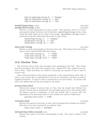 256                                                          MIT/GNU Scheme Reference



            (day-of-week/long-string 0) ⇒ "Monday"
            (day-of-week/short-string 0) ⇒ "Mon"
            (day-of-week/short-string 3) ⇒ "Thu"

month/long-string month                                                         procedure
month/short-string month                                                        procedure
      Returns a string representing the given month. The argument must be an exact
      non-negative integer between 1 and 12 inclusive. month/long-string returns a long
      string that fully spells out the name of the month. month/short-string returns a
      shortened string that abbreviates the month to three letters.
            (month/long-string 1)         ⇒ "January"
            (month/short-string 1) ⇒ "Jan"
            (month/short-string 10) ⇒ "Oct"

time-zone->string                                                                   procedure
      Returns a string corresponding to the given time zone. This string is the same string
      that is used to generate RFC-822 time strings.
            (time-zone->string 5)         ⇒ "-0500"
            (time-zone->string -4)        ⇒ "+0400"
            (time-zone->string 11/2) ⇒ "-0530"

15.6 Machine Time
    The previous section dealt with procedures that manipulate clock time. This section
describes procedures that deal with computer time: elapsed CPU time, elapsed real time,
and so forth. These procedures are useful for measuring the amount of time it takes to
execute code.
    Some of the procedures in this section manipulate a time representation called ticks. A
tick is a unit of time that is unspeciﬁed here but can be converted to and from seconds by
supplied procedures. A count in ticks is represented as an exact integer. At present each
tick is one millisecond, but this may change in the future.

process-time-clock                                                                procedure
      Returns the amount of process time, in ticks, that has elapsed since Scheme was
      started. Process time is measured by the operating system and is time during which
      the Scheme process is computing. It does not include time in system calls, but
      depending on the operating system it may include time used by subprocesses.
            (process-time-clock) ⇒ 21290

real-time-clock                                                                     procedure
      Returns the amount of real time, in ticks, that has elapsed since Scheme was started.
      Real time is the time measured by an ordinary clock.
            (real-time-clock) ⇒ 33474836

internal-time/ticks->seconds ticks                                              procedure
      Returns the number of seconds corresponding to ticks. The result is always a real
      number.
 