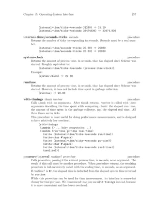 Chapter 15: Operating-System Interface                                                 257



           (internal-time/ticks->seconds 21290) ⇒ 21.29
           (internal-time/ticks->seconds 33474836) ⇒ 33474.836

internal-time/seconds->ticks seconds                                            procedure
     Returns the number of ticks corresponding to seconds. Seconds must be a real num-
     ber.
          (internal-time/seconds->ticks 20.88) ⇒ 20880
          (internal-time/seconds->ticks 20.83) ⇒ 20830

system-clock                                                                    procedure
     Returns the amount of process time, in seconds, that has elapsed since Scheme was
     started. Roughly equivalent to:
           (internal-time/ticks->seconds (process-time-clock))
     Example:
           (system-clock) ⇒ 20.88

runtime                                                                         procedure
     Returns the amount of process time, in seconds, that has elapsed since Scheme was
     started. However, it does not include time spent in garbage collection.
           (runtime) ⇒ 20.83

with-timings thunk receiver                                                     procedure
     Calls thunk with no arguments. After thunk returns, receiver is called with three
     arguments describing the time spent while computing thunk: the elapsed run time,
     the amount of time spent in the garbage collector, and the elapsed real time. All
     three times are in ticks.
     This procedure is most useful for doing performance measurements, and is designed
     to have relatively low overhead.
           (with-timings
             (lambda () . . . hairy computation . . . )
             (lambda (run-time gc-time real-time)
               (write (internal-time/ticks->seconds run-time))
               (write-char #space)
               (write (internal-time/ticks->seconds gc-time))
               (write-char #space)
               (write (internal-time/ticks->seconds real-time))
               (newline)))

measure-interval runtime? procedure                                                  procedure
     Calls procedure, passing it the current process time, in seconds, as an argument. The
     result of this call must be another procedure. When procedure returns, the resulting
     procedure is tail-recursively called with the ending time, in seconds, as an argument.
     If runtime? is #f, the elapsed time is deducted from the elapsed system time returned
     by runtime.
     While this procedure can be used for time measurement, its interface is somewhat
     clumsy for that purpose. We recommend that you use with-timings instead, because
     it is more convenient and has lower overhead.
 