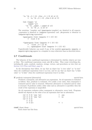 24                                                            MIT/GNU Scheme Reference



            ‘(a ‘(b ,(+ 1 2) ,(foo ,(+ 1 3) d) e) f)
                 ⇒ (a ‘(b ,(+ 1 2) ,(foo 4 d) e) f)

            (let ((name1 ’x)
                  (name2 ’y))
               ‘(a ‘(b ,,name1 ,’,name2 d) e))
                 ⇒ (a ‘(b ,x ,’y d) e)
      The notations ‘template and (quasiquote template) are identical in all respects.
      ,expression is identical to (unquote expression) and ,@expression is identical to
      (unquote-splicing expression).
            (quasiquote (list (unquote (+ 1 2)) 4))
                 ⇒ (list 3 4)

           ’(quasiquote (list (unquote (+ 1 2)) 4))
                 ⇒ ‘(list ,(+ 1 2) 4)
                 i.e., (quasiquote (list (unquote (+ 1 2)) 4))
      Unpredictable behavior can result if any of the symbols quasiquote, unquote, or
      unquote-splicing appear in a template in ways otherwise than as described above.


2.7 Conditionals
   The behavior of the conditional expressions is determined by whether objects are true
or false. The conditional expressions count only #f as false. They count everything else,
including #t, pairs, symbols, numbers, strings, vectors, and procedures as true (but see
Section 1.2.5 [True and False], page 8).
   In the descriptions that follow, we say that an object has “a true value” or “is true”
when the conditional expressions treat it as true, and we say that an object has “a false
value” or “is false” when the conditional expressions treat it as false.

if predicate consequent [alternative]                                               special form
      Predicate, consequent, and alternative are expressions. An if expression is evaluated
      as follows: ﬁrst, predicate is evaluated. If it yields a true value, then consequent is
      evaluated and its value is returned. Otherwise alternative is evaluated and its value
      is returned. If predicate yields a false value and no alternative is speciﬁed, then the
      result of the expression is unspeciﬁed.
      An if expression evaluates either consequent or alternative, never both. Programs
      should not depend on the value of an if expression that has no alternative.
            (if (> 3 2) ’yes ’no)                          ⇒ yes
            (if (> 2 3) ’yes ’no)                          ⇒ no
            (if (> 3 2)
                (- 3 2)
                (+ 3 2))                                   ⇒ 1

cond clause clause . . .                                                           special form
      Each clause has this form:
 