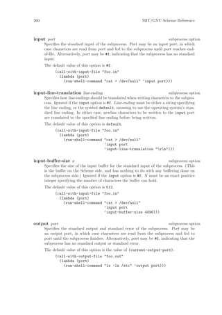 260                                                          MIT/GNU Scheme Reference



input port                                                                   subprocess option
      Speciﬁes the standard input of the subprocess. Port may be an input port, in which
      case characters are read from port and fed to the subprocess until port reaches end-
      of-ﬁle. Alternatively, port may be #f, indicating that the subprocess has no standard
      input.
      The default value of this option is #f.
            (call-with-input-file "foo.in"
              (lambda (port)
                (run-shell-command "cat > /dev/null" ’input port)))

input-line-translation line-ending                                            subprocess option
      Speciﬁes how line-endings should be translated when writing characters to the subpro-
      cess. Ignored if the input option is #f. Line-ending must be either a string specifying
      the line ending, or the symbol default, meaning to use the operating system’s stan-
      dard line ending. In either case, newline characters to be written to the input port
      are translated to the speciﬁed line ending before being written.
      The default value of this option is default.
            (call-with-input-file "foo.in"
              (lambda (port)
                (run-shell-command "cat > /dev/null"
                                   ’input port
                                   ’input-line-translation "rn")))

input-buﬀer-size n                                                          subprocess option
      Speciﬁes the size of the input buﬀer for the standard input of the subprocess. (This
      is the buﬀer on the Scheme side, and has nothing to do with any buﬀering done on
      the subprocess side.) Ignored if the input option is #f. N must be an exact positive
      integer specifying the number of characters the buﬀer can hold.
      The default value of this option is 512.
            (call-with-input-file "foo.in"
              (lambda (port)
                (run-shell-command "cat > /dev/null"
                                   ’input port
                                   ’input-buffer-size 4096)))

output port                                                                 subprocess option
      Speciﬁes the standard output and standard error of the subprocess. Port may be
      an output port, in which case characters are read from the subprocess and fed to
      port until the subprocess ﬁnishes. Alternatively, port may be #f, indicating that the
      subprocess has no standard output or standard error.
      The default value of this option is the value of (current-output-port).
            (call-with-output-file "foo.out"
              (lambda (port)
                (run-shell-command "ls -la /etc" ’output port)))
 