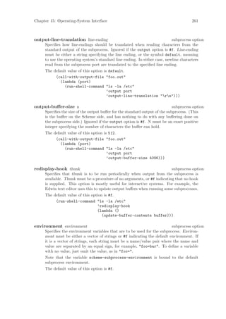 Chapter 15: Operating-System Interface                                                 261



output-line-translation line-ending                                         subprocess option
     Speciﬁes how line-endings should be translated when reading characters from the
     standard output of the subprocess. Ignored if the output option is #f. Line-ending
     must be either a string specifying the line ending, or the symbol default, meaning
     to use the operating system’s standard line ending. In either case, newline characters
     read from the subprocess port are translated to the speciﬁed line ending.
     The default value of this option is default.
          (call-with-output-file "foo.out"
             (lambda (port)
               (run-shell-command "ls -la /etc"
                                        ’output port
                                        ’output-line-translation "rn")))

output-buﬀer-size n                                                          subprocess option
     Speciﬁes the size of the output buﬀer for the standard output of the subprocess. (This
     is the buﬀer on the Scheme side, and has nothing to do with any buﬀering done on
     the subprocess side.) Ignored if the output option is #f. N must be an exact positive
     integer specifying the number of characters the buﬀer can hold.
     The default value of this option is 512.
          (call-with-output-file "foo.out"
             (lambda (port)
               (run-shell-command "ls -la /etc"
                                        ’output port
                                        ’output-buffer-size 4096)))

redisplay-hook thunk                                                      subprocess option
     Speciﬁes that thunk is to be run periodically when output from the subprocess is
     available. Thunk must be a procedure of no arguments, or #f indicating that no hook
     is supplied. This option is mostly useful for interactive systems. For example, the
     Edwin text editor uses this to update output buﬀers when running some subprocesses.
     The default value of this option is #f.
          (run-shell-command "ls -la /etc"
                                  ’redisplay-hook
                                  (lambda ()
                                     (update-buffer-contents buffer)))

environment environment                                                    subprocess option
     Speciﬁes the environment variables that are to be used for the subprocess. Environ-
     ment must be either a vector of strings or #f indicating the default environment. If
     it is a vector of strings, each string must be a name/value pair where the name and
     value are separated by an equal sign, for example, "foo=bar". To deﬁne a variable
     with no value, just omit the value, as in "foo=".
     Note that the variable scheme-subprocess-environment is bound to the default
     subprocess environment.
     The default value of this option is #f.
 