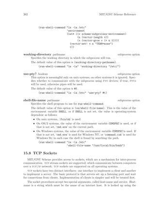 262                                                           MIT/GNU Scheme Reference



            (run-shell-command "ls -la /etc"
                               ’environment
                               (let* ((v scheme-subprocess-environment)
                                      (n (vector-length v))
                                      (v (vector-grow v (+ n 1))))
                                 (vector-set! v n "TERM=none")
                                 v))

working-directory pathname                                                   subprocess option
      Speciﬁes the working directory in which the subprocess will run.
      The default value of this option is (working-directory-pathname).
           (run-shell-command "ls -la" ’working-directory "/etc/")

use-pty? boolean                                                             subprocess option
      This option is meaningful only on unix systems; on other systems it is ignored. Spec-
      iﬁes whether to communicate with the subprocess using pty devices; if true, ptys
      will be used, otherwise pipes will be used.
      The default value of this option is #f.
           (run-shell-command "ls -la /etc" ’use-pty? #t)

shell-ﬁle-name pathname                                                      subprocess option
      Speciﬁes the shell program to use for run-shell-command.
      The default value of this option is (os/shell-file-name). This is the value of the
      environment variable SHELL, or if SHELL is not set, the value is operating-system
      dependent as follows:
        • On unix systems, ‘/bin/sh’ is used.
        • On OS/2 systems, the value of the environment variable COMSPEC is used, or if
          that is not set, ‘cmd.exe’ on the current path.
        • On Windows systems, the value of the environment variable COMSPEC is used. If
          that is not set, ‘cmd.exe’ is used for Windows NT, or ‘command.com’ is used for
          Windows 9x; in each case the shell is found by searching the path.
           (run-shell-command "ls -la /etc"
                                   ’shell-file-name "/usr/local/bin/bash")

15.8 TCP Sockets
   MIT/GNU Scheme provides access to sockets, which are a mechanism for inter-process
communication. tcp stream sockets are supported, which communicate between computers
over a tcp/ip network. tcp sockets are supported on all operating systems.
    tcp sockets have two distinct interfaces: one interface to implement a client and another
to implement a server. The basic protocol is that servers set up a listening port and wait
for connections from clients. Implementation of clients is simpler and will be treated ﬁrst.
  The socket procedures accept two special arguments, called host-name and service. Host-
name is a string which must be the name of an internet host. It is looked up using the
 
