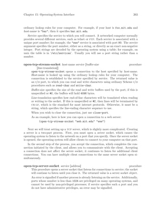 Chapter 15: Operating-System Interface                                                       263



ordinary lookup rules for your computer. For example, if your host is foo.mit.edu and
host-name is "bar", then it speciﬁes bar.mit.edu.
   Service speciﬁes the service to which you will connect. A networked computer normally
provides several diﬀerent services, such as telnet or ftp. Each service is associated with a
unique port number; for example, the "www" service is associated with port 80. The service
argument speciﬁes the port number, either as a string, or directly as an exact non-negative
integer. Port strings are decoded by the operating system using a table; for example, on
unix the table is in ‘/etc/services’. Usually you will use a port string rather than a
number.

open-tcp-stream-socket host-name service [buﬀer-size                              procedure
          [line-translation]]
      open-tcp-stream-socket opens a connection to the host speciﬁed by host-name.
      Host-name is looked up using the ordinary lookup rules for your computer. The
      connection is established to the service speciﬁed by service. The returned value is
      an i/o port, to which you can read and write characters using ordinary Scheme i/o
      procedures such as read-char and write-char.
      Buﬀer-size speciﬁes the size of the read and write buﬀers used by the port; if this is
      unspeciﬁed or #f, the buﬀers will hold 4096 bytes.
      Line-translation speciﬁes how end-of-line characters will be translated when reading
      or writing to the socket. If this is unspeciﬁed or #f, then lines will be terminated by
      cr-lf, which is the standard for most internet protocols. Otherwise, it must be a
      string, which speciﬁes the line-ending character sequence to use.
      When you wish to close the connection, just use close-port.
      As an example, here is how you can open a connection to a web server:
           (open-tcp-stream-socket "web.mit.edu" "www")

    Next we will treat setting up a tcp server, which is slightly more complicated. Creating
a server is a two-part process. First, you must open a server socket, which causes the
operating system to listen to the network on a port that you specify. Once the server socket
is opened, the operating system will allow clients to connect to your computer on that port.
   In the second step of the process, you accept the connection, which completes the con-
nection initiated by the client, and allows you to communicate with the client. Accepting
a connection does not aﬀect the server socket; it continues to listen for additional client
connections. You can have multiple client connections to the same server socket open si-
multaneously.

open-tcp-server-socket service [address]                                                procedure
      This procedure opens a server socket that listens for connections to service; the socket
      will continue to listen until you close it. The returned value is a server socket object.
      An error is signalled if another process is already listening on the service. Additionally,
      ports whose number is less than 1024 are privileged on many operating systems, and
      cannot be used by non-privileged processes; if service speciﬁes such a port and you
      do not have administrative privileges, an error may be signalled.
 