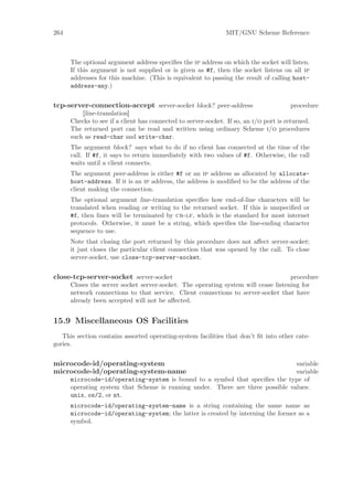 264                                                            MIT/GNU Scheme Reference



      The optional argument address speciﬁes the ip address on which the socket will listen.
      If this argument is not supplied or is given as #f, then the socket listens on all ip
      addresses for this machine. (This is equivalent to passing the result of calling host-
      address-any.)


tcp-server-connection-accept server-socket block? peer-address                           procedure
          [line-translation]
      Checks to see if a client has connected to server-socket. If so, an i/o port is returned.
      The returned port can be read and written using ordinary Scheme i/o procedures
      such as read-char and write-char.
      The argument block? says what to do if no client has connected at the time of the
      call. If #f, it says to return immediately with two values of #f. Otherwise, the call
      waits until a client connects.
      The argument peer-address is either #f or an ip address as allocated by allocate-
      host-address. If it is an ip address, the address is modiﬁed to be the address of the
      client making the connection.
      The optional argument line-translation speciﬁes how end-of-line characters will be
      translated when reading or writing to the returned socket. If this is unspeciﬁed or
      #f, then lines will be terminated by cr-lf, which is the standard for most internet
      protocols. Otherwise, it must be a string, which speciﬁes the line-ending character
      sequence to use.
      Note that closing the port returned by this procedure does not aﬀect server-socket;
      it just closes the particular client connection that was opened by the call. To close
      server-socket, use close-tcp-server-socket.


close-tcp-server-socket server-socket                                               procedure
      Closes the server socket server-socket. The operating system will cease listening for
      network connections to that service. Client connections to server-socket that have
      already been accepted will not be aﬀected.


15.9 Miscellaneous OS Facilities
   This section contains assorted operating-system facilities that don’t ﬁt into other cate-
gories.


microcode-id/operating-system                                                   variable
microcode-id/operating-system-name                                              variable
      microcode-id/operating-system is bound to a symbol that speciﬁes the type of
      operating system that Scheme is running under. There are three possible values:
      unix, os/2, or nt.
      microcode-id/operating-system-name is a string containing the same name as
      microcode-id/operating-system; the latter is created by interning the former as a
      symbol.
 