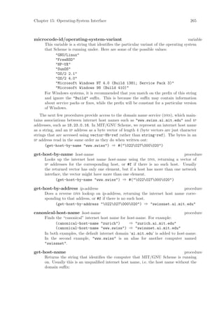 Chapter 15: Operating-System Interface                                                    265



microcode-id/operating-system-variant                                                    variable
      This variable is a string that identiﬁes the particular variant of the operating system
      that Scheme is running under. Here are some of the possible values:
            "GNU/Linux"
            "FreeBSD"
            "HP-UX"
            "SunOS"
            "OS/2 2.1"
            "OS/2 4.0"
            "Microsoft Windows NT 4.0 (Build 1381; Service Pack 3)"
            "Microsoft Windows 98 (Build 410)"
      For Windows systems, it is recommended that you match on the preﬁx of this string
      and ignore the "Build" suﬃx. This is because the suﬃx may contain information
      about service packs or ﬁxes, while the preﬁx will be constant for a particular version
      of Windows.
    The next few procedures provide access to the domain name service (dns), which main-
tains associations between internet host names such as "www.swiss.ai.mit.edu" and ip
addresses, such as 18.23.0.16. In MIT/GNU Scheme, we represent an internet host name
as a string, and an ip address as a byte vector of length 4 (byte vectors are just character
strings that are accessed using vector-8b-ref rather than string-ref). The bytes in an
ip address read in the same order as they do when written out:
      (get-host-by-name "www.swiss") ⇒ #("022027000020")

get-host-by-name host-name                                                       procedure
      Looks up the internet host name host-name using the dns, returning a vector of
      ip addresses for the corresponding host, or #f if there is no such host. Usually
      the returned vector has only one element, but if a host has more than one network
      interface, the vector might have more than one element.
             (get-host-by-name "www.swiss") ⇒ #("022027000020")

get-host-by-address ip-address                                                 procedure
      Does a reverse dns lookup on ip-address, returning the internet host name corre-
      sponding to that address, or #f if there is no such host.
           (get-host-by-address "022027000020") ⇒ "swissnet.ai.mit.edu"

canonical-host-name host-name                                                    procedure
      Finds the “canonical” internet host name for host-name. For example:
            (canonical-host-name "zurich")          ⇒ "zurich.ai.mit.edu"
            (canonical-host-name "www.swiss") ⇒ "swissnet.ai.mit.edu"
      In both examples, the default internet domain ‘ai.mit.edu’ is added to host-name.
      In the second example, "www.swiss" is an alias for another computer named
      "swissnet".

get-host-name                                                                      procedure
      Returns the string that identiﬁes the computer that MIT/GNU Scheme is running
      on. Usually this is an unqualiﬁed internet host name, i.e. the host name without the
      domain suﬃx:
 