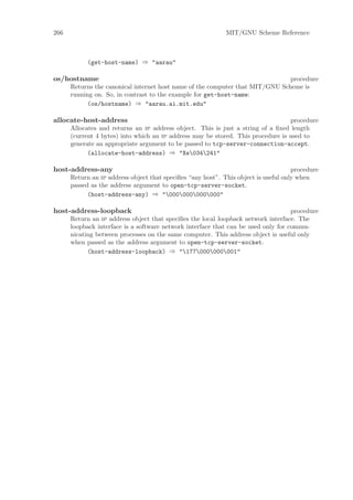 266                                                          MIT/GNU Scheme Reference



            (get-host-name) ⇒ "aarau"

os/hostname                                                                    procedure
      Returns the canonical internet host name of the computer that MIT/GNU Scheme is
      running on. So, in contrast to the example for get-host-name:
            (os/hostname) ⇒ "aarau.ai.mit.edu"

allocate-host-address                                                             procedure
      Allocates and returns an ip address object. This is just a string of a ﬁxed length
      (current 4 bytes) into which an ip address may be stored. This procedure is used to
      generate an appropriate argument to be passed to tcp-server-connection-accept.
            (allocate-host-address) ⇒ "Xe034241"

host-address-any                                                                     procedure
      Return an ip address object that speciﬁes “any host”. This object is useful only when
      passed as the address argument to open-tcp-server-socket.
            (host-address-any) ⇒ "000000000000"

host-address-loopback                                                               procedure
      Return an ip address object that speciﬁes the local loopback network interface. The
      loopback interface is a software network interface that can be used only for commu-
      nicating between processes on the same computer. This address object is useful only
      when passed as the address argument to open-tcp-server-socket.
            (host-address-loopback) ⇒ "177000000001"
 