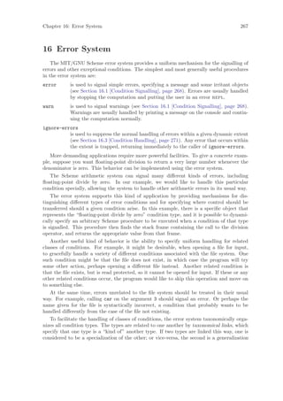 Chapter 16: Error System                                                                 267



16 Error System
    The MIT/GNU Scheme error system provides a uniform mechanism for the signalling of
errors and other exceptional conditions. The simplest and most generally useful procedures
in the error system are:
error       is used to signal simple errors, specifying a message and some irritant objects
            (see Section 16.1 [Condition Signalling], page 268). Errors are usually handled
            by stopping the computation and putting the user in an error repl.
warn        is used to signal warnings (see Section 16.1 [Condition Signalling], page 268).
            Warnings are usually handled by printing a message on the console and contin-
            uing the computation normally.
ignore-errors
          is used to suppress the normal handling of errors within a given dynamic extent
          (see Section 16.3 [Condition Handling], page 271). Any error that occurs within
          the extent is trapped, returning immediately to the caller of ignore-errors.
    More demanding applications require more powerful facilities. To give a concrete exam-
ple, suppose you want ﬂoating-point division to return a very large number whenever the
denominator is zero. This behavior can be implemented using the error system.
    The Scheme arithmetic system can signal many diﬀerent kinds of errors, including
ﬂoating-point divide by zero. In our example, we would like to handle this particular
condition specially, allowing the system to handle other arithmetic errors in its usual way.
    The error system supports this kind of application by providing mechanisms for dis-
tinguishing diﬀerent types of error conditions and for specifying where control should be
transferred should a given condition arise. In this example, there is a speciﬁc object that
represents the “ﬂoating-point divide by zero” condition type, and it is possible to dynami-
cally specify an arbitrary Scheme procedure to be executed when a condition of that type
is signalled. This procedure then ﬁnds the stack frame containing the call to the division
operator, and returns the appropriate value from that frame.
    Another useful kind of behavior is the ability to specify uniform handling for related
classes of conditions. For example, it might be desirable, when opening a ﬁle for input,
to gracefully handle a variety of diﬀerent conditions associated with the ﬁle system. One
such condition might be that the ﬁle does not exist, in which case the program will try
some other action, perhaps opening a diﬀerent ﬁle instead. Another related condition is
that the ﬁle exists, but is read protected, so it cannot be opened for input. If these or any
other related conditions occur, the program would like to skip this operation and move on
to something else.
    At the same time, errors unrelated to the ﬁle system should be treated in their usual
way. For example, calling car on the argument 3 should signal an error. Or perhaps the
name given for the ﬁle is syntactically incorrect, a condition that probably wants to be
handled diﬀerently from the case of the ﬁle not existing.
    To facilitate the handling of classes of conditions, the error system taxonomically orga-
nizes all condition types. The types are related to one another by taxonomical links, which
specify that one type is a “kind of” another type. If two types are linked this way, one is
considered to be a specialization of the other; or vice-versa, the second is a generalization
 