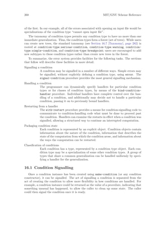 268                                                           MIT/GNU Scheme Reference



of the ﬁrst. In our example, all of the errors associated with opening an input ﬁle would be
specializations of the condition type “cannot open input ﬁle”.
    The taxonomy of condition types permits any condition type to have no more than one
immediate generalization. Thus, the condition types form a forest (set of trees). While users
can create new trees, the standard taxonomy (see Section 16.7 [Taxonomy], page 282) is
rooted at condition-type:serious-condition, condition-type:warning, condition-
type:simple-condition, and condition-type:breakpoint; users are encouraged to add
new subtypes to these condition types rather than create new trees in the forest.
    To summarize, the error system provides facilities for the following tasks. The sections
that follow will describe these facilities in more detail.
Signalling a condition
             A condition may be signalled in a number of diﬀerent ways. Simple errors may
             be signalled, without explicitly deﬁning a condition type, using error. The
             signal-condition procedure provides the most general signalling mechanism.
Handling a condition
           The programmer can dynamically specify handlers for particular condition
           types or for classes of condition types, by means of the bind-condition-
           handler procedure. Individual handlers have complete control over the han-
           dling of a condition, and additionally may decide not to handle a particular
           condition, passing it on to previously bound handlers.
Restarting from a handler
            The with-restart procedure provides a means for condition-signalling code to
            communicate to condition-handling code what must be done to proceed past
            the condition. Handlers can examine the restarts in eﬀect when a condition was
            signalled, allowing a structured way to continue an interrupted computation.
Packaging condition state
           Each condition is represented by an explicit object. Condition objects contain
           information about the nature of the condition, information that describes the
           state of the computation from which the condition arose, and information about
           the ways the computation can be restarted.
Classiﬁcation of conditions
            Each condition has a type, represented by a condition type object. Each con-
            dition type may be a specialization of some other condition types. A group of
            types that share a common generalization can be handled uniformly by speci-
            fying a handler for the generalization.

16.1 Condition Signalling
   Once a condition instance has been created using make-condition (or any condition
constructor), it can be signalled. The act of signalling a condition is separated from the
act of creating the condition to allow more ﬂexibility in how conditions are handled. For
example, a condition instance could be returned as the value of a procedure, indicating that
something unusual has happened, to allow the caller to clean up some state. The caller
could then signal the condition once it is ready.
 