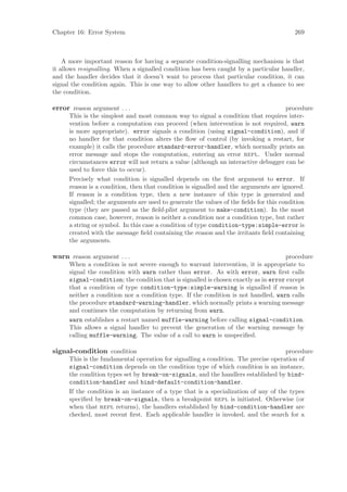 Chapter 16: Error System                                                                 269



    A more important reason for having a separate condition-signalling mechanism is that
it allows resignalling. When a signalled condition has been caught by a particular handler,
and the handler decides that it doesn’t want to process that particular condition, it can
signal the condition again. This is one way to allow other handlers to get a chance to see
the condition.

error reason argument . . .                                                            procedure
      This is the simplest and most common way to signal a condition that requires inter-
      vention before a computation can proceed (when intervention is not required, warn
      is more appropriate). error signals a condition (using signal-condition), and if
      no handler for that condition alters the ﬂow of control (by invoking a restart, for
      example) it calls the procedure standard-error-handler, which normally prints an
      error message and stops the computation, entering an error repl. Under normal
      circumstances error will not return a value (although an interactive debugger can be
      used to force this to occur).
      Precisely what condition is signalled depends on the ﬁrst argument to error. If
      reason is a condition, then that condition is signalled and the arguments are ignored.
      If reason is a condition type, then a new instance of this type is generated and
      signalled; the arguments are used to generate the values of the ﬁelds for this condition
      type (they are passed as the ﬁeld-plist argument to make-condition). In the most
      common case, however, reason is neither a condition nor a condition type, but rather
      a string or symbol. In this case a condition of type condition-type:simple-error is
      created with the message ﬁeld containing the reason and the irritants ﬁeld containing
      the arguments.

warn reason argument . . .                                                           procedure
      When a condition is not severe enough to warrant intervention, it is appropriate to
      signal the condition with warn rather than error. As with error, warn ﬁrst calls
      signal-condition; the condition that is signalled is chosen exactly as in error except
      that a condition of type condition-type:simple-warning is signalled if reason is
      neither a condition nor a condition type. If the condition is not handled, warn calls
      the procedure standard-warning-handler, which normally prints a warning message
      and continues the computation by returning from warn.
      warn establishes a restart named muffle-warning before calling signal-condition.
      This allows a signal handler to prevent the generation of the warning message by
      calling muffle-warning. The value of a call to warn is unspeciﬁed.

signal-condition condition                                                           procedure
      This is the fundamental operation for signalling a condition. The precise operation of
      signal-condition depends on the condition type of which condition is an instance,
      the condition types set by break-on-signals, and the handlers established by bind-
      condition-handler and bind-default-condition-handler.
      If the condition is an instance of a type that is a specialization of any of the types
      speciﬁed by break-on-signals, then a breakpoint repl is initiated. Otherwise (or
      when that repl returns), the handlers established by bind-condition-handler are
      checked, most recent ﬁrst. Each applicable handler is invoked, and the search for a
 