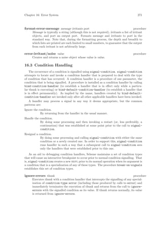 Chapter 16: Error System                                                                    271



format-error-message message irritants port                                               procedure
      Message is typically a string (although this is not required), irritants a list of irritant
      objects, and port an output port. Formats message and irritants to port in the
      standard way. Note that, during the formatting process, the depth and breadth to
      which lists are printed are each limited to small numbers, to guarantee that the output
      from each irritant is not arbitrarily large.

error-irritant/noise value                                                              procedure
      Creates and returns a noise object whose value is value.

16.3 Condition Handling
    The occurrence of a condition is signalled using signal-condition. signal-condition
attempts to locate and invoke a condition handler that is prepared to deal with the type
of condition that has occurred. A condition handler is a procedure of one parameter, the
condition that is being signalled. A procedure is installed as a condition handler by calling
bind-condition-handler (to establish a handler that is in eﬀect only while a particu-
lar thunk is executing) or bind-default-condition-handler (to establish a handler that
is in eﬀect permanently). As implied by the name, handlers created by bind-default-
condition-handler are invoked only after all other applicable handlers have been invoked.
    A handler may process a signal in any way it deems appropriate, but the common
patterns are:
Ignore the condition.
            By returning from the handler in the usual manner.
Handle the condition.
           By doing some processing and then invoking a restart (or, less preferably, a
           continuation) that was established at some point prior to the call to signal-
           condition.
Resignal a condition.
            By doing some processing and calling signal-condition with either the same
            condition or a newly created one. In order to support this, signal-condition
            runs handler in such a way that a subsequent call to signal-condition sees
            only the handlers that were established prior to this one.
    As an aid to debugging condition handlers, Scheme maintains a set of condition types
that will cause an interactive breakpoint to occur prior to normal condition signalling. That
is, signal-condition creates a new repl prior to its normal operation when its argument is
a condition that is a specialization of any of these types. The procedure break-on-signals
establishes this set of condition types.

ignore-errors thunk                                                                  procedure
      Executes thunk with a condition handler that intercepts the signalling of any special-
      ization of condition-type:error (including those produced by calls to error) and
      immediately terminates the execution of thunk and returns from the call to ignore-
      errors with the signalled condition as its value. If thunk returns normally, its value
      is returned from ignore-errors.
 