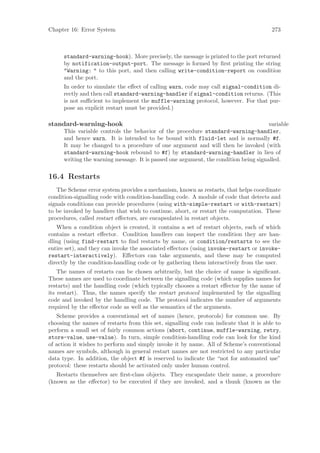 Chapter 16: Error System                                                                 273



      standard-warning-hook). More precisely, the message is printed to the port returned
      by notification-output-port. The message is formed by ﬁrst printing the string
      "Warning: " to this port, and then calling write-condition-report on condition
      and the port.
      In order to simulate the eﬀect of calling warn, code may call signal-condition di-
      rectly and then call standard-warning-handler if signal-condition returns. (This
      is not suﬃcient to implement the muffle-warning protocol, however. For that pur-
      pose an explicit restart must be provided.)

standard-warning-hook                                                                  variable
      This variable controls the behavior of the procedure standard-warning-handler,
      and hence warn. It is intended to be bound with fluid-let and is normally #f.
      It may be changed to a procedure of one argument and will then be invoked (with
      standard-warning-hook rebound to #f) by standard-warning-handler in lieu of
      writing the warning message. It is passed one argument, the condition being signalled.

16.4 Restarts
   The Scheme error system provides a mechanism, known as restarts, that helps coordinate
condition-signalling code with condition-handling code. A module of code that detects and
signals conditions can provide procedures (using with-simple-restart or with-restart)
to be invoked by handlers that wish to continue, abort, or restart the computation. These
procedures, called restart eﬀectors, are encapsulated in restart objects.
   When a condition object is created, it contains a set of restart objects, each of which
contains a restart eﬀector. Condition handlers can inspect the condition they are han-
dling (using find-restart to ﬁnd restarts by name, or condition/restarts to see the
entire set), and they can invoke the associated eﬀectors (using invoke-restart or invoke-
restart-interactively). Eﬀectors can take arguments, and these may be computed
directly by the condition-handling code or by gathering them interactively from the user.
    The names of restarts can be chosen arbitrarily, but the choice of name is signiﬁcant.
These names are used to coordinate between the signalling code (which supplies names for
restarts) and the handling code (which typically chooses a restart eﬀector by the name of
its restart). Thus, the names specify the restart protocol implemented by the signalling
code and invoked by the handling code. The protocol indicates the number of arguments
required by the eﬀector code as well as the semantics of the arguments.
   Scheme provides a conventional set of names (hence, protocols) for common use. By
choosing the names of restarts from this set, signalling code can indicate that it is able to
perform a small set of fairly common actions (abort, continue, muffle-warning, retry,
store-value, use-value). In turn, simple condition-handling code can look for the kind
of action it wishes to perform and simply invoke it by name. All of Scheme’s conventional
names are symbols, although in general restart names are not restricted to any particular
data type. In addition, the object #f is reserved to indicate the “not for automated use”
protocol: these restarts should be activated only under human control.
   Restarts themselves are ﬁrst-class objects. They encapsulate their name, a procedure
(known as the eﬀector) to be executed if they are invoked, and a thunk (known as the
 
