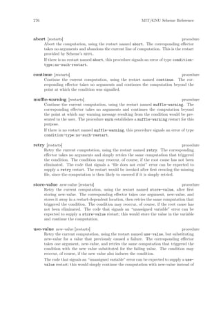 276                                                          MIT/GNU Scheme Reference



abort [restarts]                                                                      procedure
      Abort the computation, using the restart named abort. The corresponding eﬀector
      takes no arguments and abandons the current line of computation. This is the restart
      provided by Scheme’s repl.
      If there is no restart named abort, this procedure signals an error of type condition-
      type:no-such-restart.

continue [restarts]                                                           procedure
      Continue the current computation, using the restart named continue. The cor-
      responding eﬀector takes no arguments and continues the computation beyond the
      point at which the condition was signalled.

muﬄe-warning [restarts]                                                            procedure
      Continue the current computation, using the restart named muffle-warning. The
      corresponding eﬀector takes no arguments and continues the computation beyond
      the point at which any warning message resulting from the condition would be pre-
      sented to the user. The procedure warn establishes a muffle-warning restart for this
      purpose.
      If there is no restart named muffle-warning, this procedure signals an error of type
      condition-type:no-such-restart.

retry [restarts]                                                                    procedure
      Retry the current computation, using the restart named retry. The corresponding
      eﬀector takes no arguments and simply retries the same computation that triggered
      the condition. The condition may reoccur, of course, if the root cause has not been
      eliminated. The code that signals a “ﬁle does not exist” error can be expected to
      supply a retry restart. The restart would be invoked after ﬁrst creating the missing
      ﬁle, since the computation is then likely to succeed if it is simply retried.

store-value new-value [restarts]                                                     procedure
      Retry the current computation, using the restart named store-value, after ﬁrst
      storing new-value. The corresponding eﬀector takes one argument, new-value, and
      stores it away in a restart-dependent location, then retries the same computation that
      triggered the condition. The condition may reoccur, of course, if the root cause has
      not been eliminated. The code that signals an “unassigned variable” error can be
      expected to supply a store-value restart; this would store the value in the variable
      and continue the computation.

use-value new-value [restarts]                                                       procedure
      Retry the current computation, using the restart named use-value, but substituting
      new-value for a value that previously caused a failure. The corresponding eﬀector
      takes one argument, new-value, and retries the same computation that triggered the
      condition with the new value substituted for the failing value. The condition may
      reoccur, of course, if the new value also induces the condition.
      The code that signals an “unassigned variable” error can be expected to supply a use-
      value restart; this would simply continue the computation with new-value instead of
 
