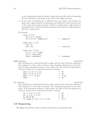 26                                                              MIT/GNU Scheme Reference



            in the corresponding clause from left to right and returns the result of evaluating
            the last expression in the clause as the result of the case expression.
         3. If the result of evaluating key is diﬀerent from every object, and if there’s an
            else clause, case evaluates its expressions and returns the result of the last one
            as the result of the case expression. If there’s no else clause, case returns an
            unspeciﬁed result. Programs should not depend on the value of a case expression
            that has no else clause.
       For example,
              (case (* 2 3)
                 ((2 3 5 7) ’prime)
                 ((1 4 6 8 9) ’composite))                     ⇒    composite

              (case (car ’(c d))
                 ((a) ’a)
                 ((b) ’b))                                     ⇒    unspeciﬁed

              (case (car ’(c d))
                 ((a e i o u) ’vowel)
                 ((w y) ’semivowel)
                 (else ’consonant))                            ⇒    consonant

and expression . . .                                                                  special form
       The expressions are evaluated from left to right, and the value of the ﬁrst expression
       that evaluates to a false value is returned. Any remaining expressions are not evalu-
       ated. If all the expressions evaluate to true values, the value of the last expression is
       returned. If there are no expressions then #t is returned.
             (and (= 2 2) (> 2 1))                              ⇒ #t
             (and (= 2 2) (< 2 1))                              ⇒ #f
             (and 1 2 ’c ’(f g))                                ⇒ (f g)
             (and)                                              ⇒ #t

or expression . . .                                                                 special form
       The expressions are evaluated from left to right, and the value of the ﬁrst expression
       that evaluates to a true value is returned. Any remaining expressions are not eval-
       uated. If all expressions evaluate to false values, the value of the last expression is
       returned. If there are no expressions then #f is returned.
             (or (= 2 2) (> 2 1))                              ⇒ #t
             (or (= 2 2) (< 2 1))                              ⇒ #t
             (or #f #f #f)                                     ⇒ #f
             (or (memq ’b ’(a b c)) (/ 3 0))                   ⇒ (b c)


2.8 Sequencing
     The begin special form is used to evaluate expressions in a particular order.
 