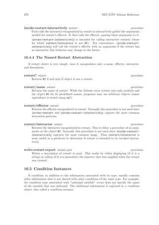 278                                                            MIT/GNU Scheme Reference



invoke-restart-interactively restart                                                    procedure
      First calls the interactor encapsulated in restart to interactively gather the arguments
      needed for restart’s eﬀector. It then calls the eﬀector, passing these arguments to it.
      invoke-restart-interactively is intended for calling interactive restarts (those
      for which restart/interactor is not #f). For convenience, invoke-restart-
      interactively will call the restart’s eﬀector with no arguments if the restart has
      no interactor; this behavior may change in the future.

16.4.4 The Named Restart Abstraction
   A restart object is very simple, since it encapsulates only a name, eﬀector, interactor,
and description.

restart? object                                                                       procedure
      Returns #f if and only if object is not a restart.

restart/name restart                                                           procedure
      Returns the name of restart. While the Scheme error system uses only symbols and
      the object #f for its predeﬁned names, programs may use arbitrary objects (name
      equivalence is tested using eq?).

restart/eﬀector restart                                                              procedure
      Returns the eﬀector encapsulated in restart. Normally this procedure is not used since
      invoke-restart and invoke-restart-interactively capture the most common
      invocation patterns.

restart/interactor restart                                                           procedure
      Returns the interactor encapsulated in restart. This is either a procedure of no argu-
      ments or the object #f. Normally this procedure is not used since invoke-restart-
      interactively captures the most common usage. Thus restart/interactor is
      most useful as a predicate to determine if restart is intended to be invoked interac-
      tively.

write-restart-report restart port                                                       procedure
      Writes a description of restart to port. This works by either displaying (if it is a
      string) or calling (if it is a procedure) the reporter that was supplied when the restart
      was created.

16.5 Condition Instances
   A condition, in addition to the information associated with its type, usually contains
other information that is not shared with other conditions of the same type. For example,
the condition type associated with “unbound variable” errors does not specify the name
of the variable that was unbound. The additional information is captured in a condition
object, also called a condition instance.
 