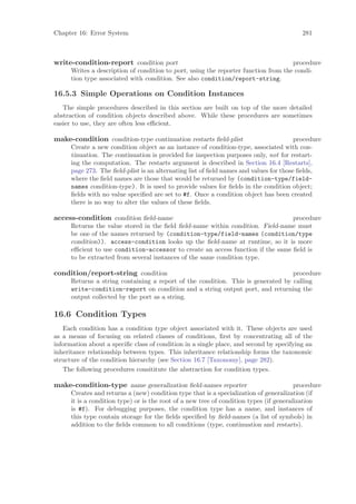Chapter 16: Error System                                                                   281



write-condition-report condition port                                                procedure
      Writes a description of condition to port, using the reporter function from the condi-
      tion type associated with condition. See also condition/report-string.

16.5.3 Simple Operations on Condition Instances
   The simple procedures described in this section are built on top of the more detailed
abstraction of condition objects described above. While these procedures are sometimes
easier to use, they are often less eﬃcient.

make-condition condition-type continuation restarts ﬁeld-plist                          procedure
      Create a new condition object as an instance of condition-type, associated with con-
      tinuation. The continuation is provided for inspection purposes only, not for restart-
      ing the computation. The restarts argument is described in Section 16.4 [Restarts],
      page 273. The ﬁeld-plist is an alternating list of ﬁeld names and values for those ﬁelds,
      where the ﬁeld names are those that would be returned by (condition-type/field-
      names condition-type). It is used to provide values for ﬁelds in the condition object;
      ﬁelds with no value speciﬁed are set to #f. Once a condition object has been created
      there is no way to alter the values of these ﬁelds.

access-condition condition ﬁeld-name                                             procedure
      Returns the value stored in the ﬁeld ﬁeld-name within condition. Field-name must
      be one of the names returned by (condition-type/field-names (condition/type
      condition)). access-condition looks up the ﬁeld-name at runtime, so it is more
      eﬃcient to use condition-accessor to create an access function if the same ﬁeld is
      to be extracted from several instances of the same condition type.

condition/report-string condition                                                 procedure
      Returns a string containing a report of the condition. This is generated by calling
      write-condition-report on condition and a string output port, and returning the
      output collected by the port as a string.

16.6 Condition Types
   Each condition has a condition type object associated with it. These objects are used
as a means of focusing on related classes of conditions, ﬁrst by concentrating all of the
information about a speciﬁc class of condition in a single place, and second by specifying an
inheritance relationship between types. This inheritance relationship forms the taxonomic
structure of the condition hierarchy (see Section 16.7 [Taxonomy], page 282).
   The following procedures consititute the abstraction for condition types.

make-condition-type name generalization ﬁeld-names reporter                              procedure
      Creates and returns a (new) condition type that is a specialization of generalization (if
      it is a condition type) or is the root of a new tree of condition types (if generalization
      is #f). For debugging purposes, the condition type has a name, and instances of
      this type contain storage for the ﬁelds speciﬁed by ﬁeld-names (a list of symbols) in
      addition to the ﬁelds common to all conditions (type, continuation and restarts).
 