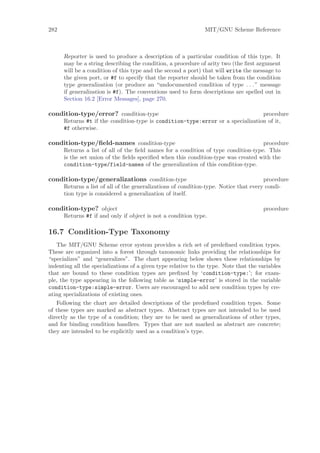 282                                                             MIT/GNU Scheme Reference



      Reporter is used to produce a description of a particular condition of this type. It
      may be a string describing the condition, a procedure of arity two (the ﬁrst argument
      will be a condition of this type and the second a port) that will write the message to
      the given port, or #f to specify that the reporter should be taken from the condition
      type generalization (or produce an “undocumented condition of type . . . ” message
      if generalization is #f). The conventions used to form descriptions are spelled out in
      Section 16.2 [Error Messages], page 270.

condition-type/error? condition-type                                             procedure
      Returns #t if the condition-type is condition-type:error or a specialization of it,
      #f otherwise.

condition-type/ﬁeld-names condition-type                                            procedure
      Returns a list of all of the ﬁeld names for a condition of type condition-type. This
      is the set union of the ﬁelds speciﬁed when this condition-type was created with the
      condition-type/field-names of the generalization of this condition-type.

condition-type/generalizations condition-type                                          procedure
      Returns a list of all of the generalizations of condition-type. Notice that every condi-
      tion type is considered a generalization of itself.

condition-type? object                                                                 procedure
      Returns #f if and only if object is not a condition type.

16.7 Condition-Type Taxonomy
   The MIT/GNU Scheme error system provides a rich set of predeﬁned condition types.
These are organized into a forest through taxonomic links providing the relationships for
“specializes” and “generalizes”. The chart appearing below shows these relationships by
indenting all the specializations of a given type relative to the type. Note that the variables
that are bound to these condition types are preﬁxed by ‘condition-type:’; for exam-
ple, the type appearing in the following table as ‘simple-error’ is stored in the variable
condition-type:simple-error. Users are encouraged to add new condition types by cre-
ating specializations of existing ones.
   Following the chart are detailed descriptions of the predeﬁned condition types. Some
of these types are marked as abstract types. Abstract types are not intended to be used
directly as the type of a condition; they are to be used as generalizations of other types,
and for binding condition handlers. Types that are not marked as abstract are concrete;
they are intended to be explicitly used as a condition’s type.
 