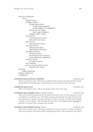 Chapter 16: Error System                                                                 283



     serious-condition
         error
             simple-error
             illegal-datum
                 wrong-type-datum
                      wrong-type-argument
                      wrong-number-of-arguments
                 datum-out-of-range
                      bad-range-argument
                 inapplicable-object
             file-error
                 file-operation-error
                 derived-file-error
             port-error
                 derived-port-error
             variable-error
                 unbound-variable
                 unassigned-variable
             arithmetic-error
                 divide-by-zero
                 floating-point-overflow
                 floating-point-underflow
             control-error
                 no-such-restart
             not-loading
             primitive-procedure-error
                 system-call-error
     warning
         simple-warning
     simple-condition
     breakpoint

condition-type:serious-condition                                                  condition type
     This is an abstract type. All serious conditions that require some form of intervention
     should inherit from this type. In particular, all errors inherit from this type.

condition-type:error                                                             condition type
     This is an abstract type. All errors should inherit from this type.

condition-type:simple-error message irritants                                  condition type
     This is the condition generated by the error procedure when its ﬁrst argument is not
     a condition or condition type. The ﬁelds message and irritants are taken directly from
     the arguments to error; message contains an object (usually a string) and irritants
     contains a list of objects. The reporter for this type uses format-error-message to
     generate its output from message and irritants.

condition-type:illegal-datum datum                                             condition type
     This is an abstract type. This type indicates the class of errors in which a program
     discovers an object that lacks speciﬁc required properties. Most commonly, the object
 