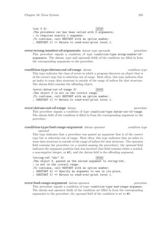 Chapter 16: Error System                                                                285



     (car 3 4)                                error
     ;The procedure car has been called with 2 arguments;
     ; it requires exactly 1 argument.
     ;To continue, call RESTART with an option number:
     ; (RESTART 1) => Return to read-eval-print level 1.

error:wrong-number-of-arguments datum type operands                            procedure
     This procedure signals a condition of type condition-type:wrong-number-of-
     arguments. The datum, type and operands ﬁelds of the condition are ﬁlled in from
     the corresponding arguments to the procedure.

condition-type:datum-out-of-range datum                                         condition type
     This type indicates the class of errors in which a program discovers an object that is
     of the correct type but is otherwise out of range. Most often, this type indicates that
     an index to some data structure is outside of the range of indices for that structure.
     The datum ﬁeld contains the oﬀending object.
     (error:datum-out-of-range 3)             error
     ;The object 3 is not in the correct range.
     ;To continue, call RESTART with an option number:
     ; (RESTART 1) => Return to read-eval-print level 1.

error:datum-out-of-range datum                                                  procedure
     This procedure signals a condition of type condition-type:datum-out-of-range.
     The datum ﬁeld of the condition is ﬁlled in from the corresponding argument to the
     procedure.

condition-type:bad-range-argument datum operator                                 condition type
          operand
     This type indicates that a procedure was passed an argument that is of the correct
     type but is otherwise out of range. Most often, this type indicates that an index to
     some data structure is outside of the range of indices for that structure. The operator
     ﬁeld contains the procedure (or a symbol naming the procedure), the operand ﬁeld
     indicates the argument position that was involved (this ﬁeld contains either a symbol,
     a non-negative integer, or #f), and the datum ﬁeld is the oﬀending argument.
     (string-ref "abc" 3)                     error
     ;The object 3, passed as the second argument to string-ref,
     ; is not in the correct range.
     ;To continue, call RESTART with an option number:
     ; (RESTART 2) => Specify an argument to use in its place.
     ; (RESTART 1) => Return to read-eval-print level 1.

error:bad-range-argument datum operator                                          procedure
     This procedure signals a condition of type condition-type:bad-range-argument.
     The datum and operator ﬁelds of the condition are ﬁlled in from the corresponding
     arguments to the procedure; the operand ﬁeld of the condition is set to #f.
 