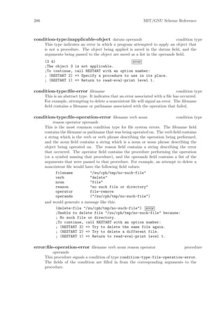 286                                                            MIT/GNU Scheme Reference



condition-type:inapplicable-object datum operands                              condition type
      This type indicates an error in which a program attempted to apply an object that
      is not a procedure. The object being applied is saved in the datum ﬁeld, and the
      arguments being passed to the object are saved as a list in the operands ﬁeld.
      (3 4)                                       error
      ;The object 3    is not applicable.
      ;To continue,    call RESTART with an option number:
      ; (RESTART 2)    => Specify a procedure to use in its place.
      ; (RESTART 1)    => Return to read-eval-print level 1.

condition-type:ﬁle-error ﬁlename                                                   condition type
      This is an abstract type. It indicates that an error associated with a ﬁle has occurred.
      For example, attempting to delete a nonexistent ﬁle will signal an error. The ﬁlename
      ﬁeld contains a ﬁlename or pathname associated with the operation that failed.

condition-type:ﬁle-operation-error ﬁlename verb noun                          condition type
           reason operator operands
      This is the most common condition type for ﬁle system errors. The ﬁlename ﬁeld
      contains the ﬁlename or pathname that was being operated on. The verb ﬁeld contains
      a string which is the verb or verb phrase describing the operation being performed,
      and the noun ﬁeld contains a string which is a noun or noun phrase describing the
      object being operated on. The reason ﬁeld contains a string describing the error
      that occurred. The operator ﬁeld contains the procedure performing the operation
      (or a symbol naming that procedure), and the operands ﬁeld contains a list of the
      arguments that were passed to that procedure. For example, an attempt to delete a
      nonexistent ﬁle would have the following ﬁeld values:
             filename          "/zu/cph/tmp/no-such-file"
             verb              "delete"
             noun              "file"
             reason            "no such file or directory"
             operator          file-remove
             operands          ("/zu/cph/tmp/no-such-file")
      and would generate a message like this:
             (delete-file "/zu/cph/tmp/no-such-file") error
             ;Unable to delete file "/zu/cph/tmp/no-such-file" because:
             ; No such file or directory.
             ;To continue, call RESTART with an option number:
             ; (RESTART 3) => Try to delete the same file again.
             ; (RESTART 2) => Try to delete a different file.
             ; (RESTART 1) => Return to read-eval-print level 1.

error:ﬁle-operation-error ﬁlename verb noun reason operator                    procedure
          operands
      This procedure signals a condition of type condition-type:file-operation-error.
      The ﬁelds of the condition are ﬁlled in from the corresponding arguments to the
      procedure.
 