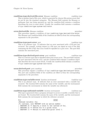 Chapter 16: Error System                                                                 287



condition-type:derived-ﬁle-error ﬁlename condition                              condition type
     This is another kind of ﬁle error, which is generated by obscure ﬁle-system errors that
     do not ﬁt into the standard categories. The ﬁlename ﬁeld contains the ﬁlename or
     pathname that was being operated on, and the condition ﬁeld contains a condition
     describing the error in more detail. Usually the condition ﬁeld contains a condition
     of type condition-type:system-call-error.

error:derived-ﬁle ﬁlename condition                                                procedure
     This procedure signals a condition of type condition-type:derived-file-error.
     The ﬁlename and condition ﬁelds of the condition are ﬁlled in from the corresponding
     arguments to the procedure.

condition-type:port-error port                                                    condition type
     This is an abstract type. It indicates that an error associated with a I/O port has
     occurred. For example, writing output to a ﬁle port can signal an error if the disk
     containing the ﬁle is full; that error would be signalled as a port error. The port ﬁeld
     contains the associated port.

condition-type:derived-port-error port condition                                 condition type
     This is a concrete type that is signalled when port errors occur. The port ﬁeld contains
     the port associated with the error, and the condition ﬁeld contains a condition object
     that describes the error in more detail. Usually the condition ﬁeld contains a condition
     of type condition-type:system-call-error.

error:derived-port port condition                                               procedure
     This procedure signals a condition of type condition-type:derived-port-error.
     The port and condition ﬁelds of the condition are ﬁlled in from the corresponding
     arguments to the procedure.

condition-type:variable-error location environment                           condition type
     This is an abstract type. It indicates that an error associated with a variable has
     occurred. The location ﬁeld contains the name of the variable, and the environment
     ﬁeld contains the environment in which the variable was referenced.

condition-type:unbound-variable location environment                          condition type
     This type is generated when a program attempts to access or modify a variable that is
     not bound. The location ﬁeld contains the name of the variable, and the environment
     ﬁeld contains the environment in which the reference occurred.
     foo                                      error
     ;Unbound variable: foo
     ;To continue, call RESTART with an option number:
     ; (RESTART 3) => Specify a value to use instead of foo.
     ; (RESTART 2) => Define foo to a given value.
     ; (RESTART 1) => Return to read-eval-print level 1.
 