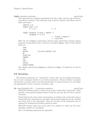 Chapter 2: Special Forms                                                                   27



begin expression expression . . .                                                   special form
      The expressions are evaluated sequentially from left to right, and the value of the last
      expression is returned. This expression type is used to sequence side eﬀects such as
      input and output.
            (define x 0)
            (begin (set! x 5)
                     (+ x 1))                      ⇒ 6

             (begin (display "4 plus 1 equals ")
                    (display (+ 4 1)))
                                                        4 plus 1 equals 5
                                                    ⇒ unspeciﬁed
      Often the use of begin is unnecessary, because many special forms already support
      sequences of expressions (that is, they have an implicit begin). Some of these special
      forms are:
            case
            cond
            define              ;“procedure define” only
            do
            fluid-let
            lambda
            let
            let*
            letrec
            named-lambda
      The obsolete special form sequence is identical to begin. It should not be used in
      new code.

2.9 Iteration
    The iteration expressions are: “named let” and do. They are also binding expressions,
but are more commonly referred to as iteration expressions. Because Scheme is properly
tail-recursive, you don’t need to use these special forms to express iteration; you can simply
use appropriately written “recursive” procedure calls.

let name ((variable init) . . . ) expression expression . . .                  special form
      MIT/GNU Scheme permits a variant on the syntax of let called “named let” which
      provides a more general looping construct than do, and may also be used to express
      recursions.
      Named let has the same syntax and semantics as ordinary let except that name is
      bound within the expressions to a procedure whose formal arguments are the variables
      and whose body is the expressions. Thus the execution of the expressions may be
      repeated by invoking the procedure named by name.
      MIT/GNU Scheme allows any of the inits to be omitted, in which case the corre-
      sponding variables are unassigned.
      Note: the following expressions are equivalent:
 