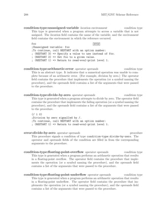 288                                                          MIT/GNU Scheme Reference



condition-type:unassigned-variable location environment                       condition type
      This type is generated when a program attempts to access a variable that is not
      assigned. The location ﬁeld contains the name of the variable, and the environment
      ﬁeld contains the environment in which the reference occurred.
      foo                                      error
      ;Unassigned variable: foo
      ;To continue, call RESTART with an option number:
      ; (RESTART 3) => Specify a value to use instead of foo.
      ; (RESTART 2) => Set foo to a given value.
      ; (RESTART 1) => Return to read-eval-print level 1.

condition-type:arithmetic-error operator operands                              condition type
      This is an abstract type. It indicates that a numerical operation was unable to com-
      plete because of an arithmetic error. (For example, division by zero.) The operator
      ﬁeld contains the procedure that implements the operation (or a symbol naming the
      procedure), and the operands ﬁeld contains a list of the arguments that were passed
      to the procedure.

condition-type:divide-by-zero operator operands                                 condition type
      This type is generated when a program attempts to divide by zero. The operator ﬁeld
      contains the procedure that implements the failing operation (or a symbol naming the
      procedure), and the operands ﬁeld contains a list of the arguments that were passed
      to the procedure.
      (/ 1 0)
      ;Division by zero signalled by /.
      ;To continue, call RESTART with an option number:
      ; (RESTART 1) => Return to read-eval-print level 1.

error:divide-by-zero operator operands                                          procedure
      This procedure signals a condition of type condition-type:divide-by-zero. The
      operator and operands ﬁelds of the condition are ﬁlled in from the corresponding
      arguments to the procedure.

condition-type:ﬂoating-point-overﬂow operator operands                       condition type
      This type is generated when a program performs an arithmetic operation that results
      in a ﬂoating-point overﬂow. The operator ﬁeld contains the procedure that imple-
      ments the operation (or a symbol naming the procedure), and the operands ﬁeld
      contains a list of the arguments that were passed to the procedure.

condition-type:ﬂoating-point-underﬂow operator operands                      condition type
      This type is generated when a program performs an arithmetic operation that results
      in a ﬂoating-point underﬂow. The operator ﬁeld contains the procedure that im-
      plements the operation (or a symbol naming the procedure), and the operands ﬁeld
      contains a list of the arguments that were passed to the procedure.
 