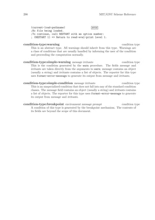 290                                                            MIT/GNU Scheme Reference



      (current-load-pathname)                  error
      ;No file being loaded.
      ;To continue, call RESTART with an option number:
      ; (RESTART 1) => Return to read-eval-print level 1.

condition-type:warning                                                          condition type
      This is an abstract type. All warnings should inherit from this type. Warnings are
      a class of conditions that are usually handled by informing the user of the condition
      and proceeding the computation normally.

condition-type:simple-warning message irritants                                  condition type
      This is the condition generated by the warn procedure. The ﬁelds message and
      irritants are taken directly from the arguments to warn; message contains an object
      (usually a string) and irritants contains a list of objects. The reporter for this type
      uses format-error-message to generate its output from message and irritants.

condition-type:simple-condition message irritants                                  condition type
      This is an unspecialized condition that does not fall into any of the standard condition
      classes. The message ﬁeld contains an object (usually a string) and irritants contains
      a list of objects. The reporter for this type uses format-error-message to generate
      its output from message and irritants.

condition-type:breakpoint environment message prompt                        condition type
      A condition of this type is generated by the breakpoint mechanism. The contents of
      its ﬁelds are beyond the scope of this document.
 