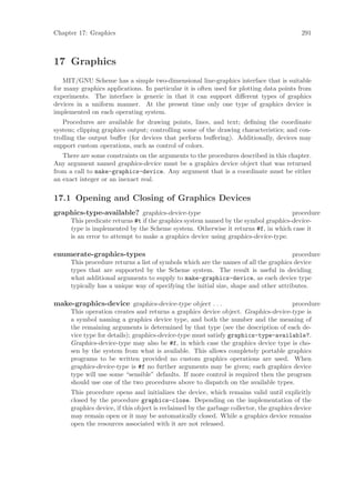 Chapter 17: Graphics                                                                        291



17 Graphics
    MIT/GNU Scheme has a simple two-dimensional line-graphics interface that is suitable
for many graphics applications. In particular it is often used for plotting data points from
experiments. The interface is generic in that it can support diﬀerent types of graphics
devices in a uniform manner. At the present time only one type of graphics device is
implemented on each operating system.
   Procedures are available for drawing points, lines, and text; deﬁning the coordinate
system; clipping graphics output; controlling some of the drawing characteristics; and con-
trolling the output buﬀer (for devices that perform buﬀering). Additionally, devices may
support custom operations, such as control of colors.
   There are some constraints on the arguments to the procedures described in this chapter.
Any argument named graphics-device must be a graphics device object that was returned
from a call to make-graphics-device. Any argument that is a coordinate must be either
an exact integer or an inexact real.

17.1 Opening and Closing of Graphics Devices
graphics-type-available? graphics-device-type                                       procedure
      This predicate returns #t if the graphics system named by the symbol graphics-device-
      type is implemented by the Scheme system. Otherwise it returns #f, in which case it
      is an error to attempt to make a graphics device using graphics-device-type.

enumerate-graphics-types                                                              procedure
      This procedure returns a list of symbols which are the names of all the graphics device
      types that are supported by the Scheme system. The result is useful in deciding
      what additional arguments to supply to make-graphics-device, as each device type
      typically has a unique way of specifying the initial size, shape and other attributes.

make-graphics-device graphics-device-type object . . .                              procedure
      This operation creates and returns a graphics device object. Graphics-device-type is
      a symbol naming a graphics device type, and both the number and the meaning of
      the remaining arguments is determined by that type (see the description of each de-
      vice type for details); graphics-device-type must satisfy graphics-type-available?.
      Graphics-device-type may also be #f, in which case the graphics device type is cho-
      sen by the system from what is available. This allows completely portable graphics
      programs to be written provided no custom graphics operations are used. When
      graphics-device-type is #f no further arguments may be given; each graphics device
      type will use some “sensible” defaults. If more control is required then the program
      should use one of the two procedures above to dispatch on the available types.
      This procedure opens and initializes the device, which remains valid until explicitly
      closed by the procedure graphics-close. Depending on the implementation of the
      graphics device, if this object is reclaimed by the garbage collector, the graphics device
      may remain open or it may be automatically closed. While a graphics device remains
      open the resources associated with it are not released.
 