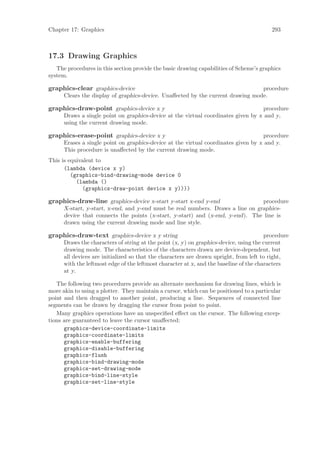 Chapter 17: Graphics                                                                      293



17.3 Drawing Graphics
   The procedures in this section provide the basic drawing capabilities of Scheme’s graphics
system.

graphics-clear graphics-device                                                   procedure
      Clears the display of graphics-device. Unaﬀected by the current drawing mode.

graphics-draw-point graphics-device x y                                             procedure
      Draws a single point on graphics-device at the virtual coordinates given by x and y,
      using the current drawing mode.

graphics-erase-point graphics-device x y                                             procedure
      Erases a single point on graphics-device at the virtual coordinates given by x and y.
      This procedure is unaﬀected by the current drawing mode.
This is equivalent to
      (lambda (device x y)
         (graphics-bind-drawing-mode device 0
           (lambda ()
             (graphics-draw-point device x y))))

graphics-draw-line graphics-device x-start y-start x-end y-end                   procedure
      X-start, y-start, x-end, and y-end must be real numbers. Draws a line on graphics-
      device that connects the points (x-start, y-start) and (x-end, y-end). The line is
      drawn using the current drawing mode and line style.

graphics-draw-text graphics-device x y string                                           procedure
      Draws the characters of string at the point (x, y) on graphics-device, using the current
      drawing mode. The characteristics of the characters drawn are device-dependent, but
      all devices are initialized so that the characters are drawn upright, from left to right,
      with the leftmost edge of the leftmost character at x, and the baseline of the characters
      at y.

   The following two procedures provide an alternate mechanism for drawing lines, which is
more akin to using a plotter. They maintain a cursor, which can be positioned to a particular
point and then dragged to another point, producing a line. Sequences of connected line
segments can be drawn by dragging the cursor from point to point.
   Many graphics operations have an unspeciﬁed eﬀect on the cursor. The following excep-
tions are guaranteed to leave the cursor unaﬀected:
      graphics-device-coordinate-limits
      graphics-coordinate-limits
      graphics-enable-buffering
      graphics-disable-buffering
      graphics-flush
      graphics-bind-drawing-mode
      graphics-set-drawing-mode
      graphics-bind-line-style
      graphics-set-line-style
 