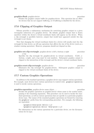 296                                                            MIT/GNU Scheme Reference



graphics-ﬂush graphics-device                                                        procedure
      Flushes the graphics output buﬀer for graphics-device. This operation has no eﬀect
      for devices that do not support buﬀering, or if buﬀering is disabled for the device.


17.6 Clipping of Graphics Output
   Scheme provides a rudimentary mechanism for restricting graphics output to a given
rectangular subsection of a graphics device. By default, graphics output that is drawn
anywhere within the device’s virtual coordinate limits will appear on the device. When
a clip rectangle is speciﬁed, however, output that would have appeared outside the clip
rectangle is not drawn.
   Note that changing the virtual coordinate limits for a device will usually reset the clip
rectangle for that device, as will any operation that aﬀects the size of the device (such as a
window resizing operation). However, programs should not depend on this.


graphics-set-clip-rectangle graphics-device x-left y-bottom x-right                    procedure
           y-top
      Speciﬁes the clip rectangle for graphics-device in virtual coordinates. X-left, y-
      bottom, x-right, and y-top must be real numbers. Subsequent graphics output is
      clipped to the intersection of this rectangle and the device’s virtual coordinate limits.


graphics-reset-clip-rectangle graphics-device                                  procedure
      Eliminates the clip rectangle for graphics-device. Subsequent graphics output is
      clipped to the virtual coordinate limits of the device.


17.7 Custom Graphics Operations
    In addition to the standard operations, a graphics device may support custom operations.
For example, most devices have custom operations to control color. graphics-operation
is used to invoke custom operations.


graphics-operation graphics-device name object . . .                                  procedure
      Invokes the graphics operation on graphics-device whose name is the symbol name,
      passing it the remaining arguments. This procedure can be used to invoke the stan-
      dard operations, as well as custom operations that are speciﬁc to a particular graphics
      device type. The names of the standard graphics operations are formed by removing
      the graphics- preﬁx from the corresponding procedure. For example, the following
      are equivalent:
            (graphics-draw-point device x y)
            (graphics-operation device ’draw-point x y)
      For information on the custom operations for a particular device, see the documen-
      tation for its type.
 