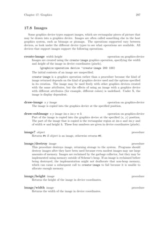 Chapter 17: Graphics                                                                  297



17.8 Images
   Some graphics device types support images, which are rectangular pieces of picture that
may be drawn into a graphics device. Images are often called something else in the host
graphics system, such as bitmaps or pixmaps. The operations supported vary between
devices, so look under the diﬀerent device types to see what operations are available. All
devices that support images support the following operations.

create-image width height                                    operation on graphics-device
     Images are created using the create-image graphics operation, specifying the width
     and height of the image in device coordinates (pixels).
          (graphics-operation device ’create-image 200 100)
     The initial contents of an image are unspeciﬁed.
     create-image is a graphics operation rather than a procedure because the kind of
     image returned depends on the kind of graphics device used and the options speciﬁed
     in its creation. The image may be used freely with other graphics devices created
     with the same attributes, but the eﬀects of using an image with a graphics device
     with diﬀerent attributes (for example, diﬀerent colors) is undeﬁned. Under X, the
     image is display dependent.

draw-image x y image                                            operation on graphics-device
     The image is copied into the graphics device at the speciﬁed position.

draw-subimage x y image im-x im-y w h                           operation on graphics-device
     Part of the image is copied into the graphics device at the speciﬁed (x, y) position.
     The part of the image that is copied is the rectangular region at im-x and im-y and
     of width w and height h. These four numbers are given in device coordinates (pixels).

image? object                                                                      procedure
     Returns #t if object is an image, otherwise returns #f.

image/destroy image                                                             procedure
     This procedure destroys image, returning storage to the system. Programs should
     destroy images after they have been used because even modest images may use large
     amounts of memory. Images are reclaimed by the garbage collector, but they may be
     implemented using memory outside of Scheme’s heap. If an image is reclaimed before
     being destroyed, the implementation might not deallocate that non-heap memory,
     which can cause a subsequent call to create-image to fail because it is unable to
     allocate enough memory.

image/height image                                                                 procedure
     Returns the height of the image in device coordinates.

image/width image                                                                  procedure
     Returns the width of the image in device coordinates.
 