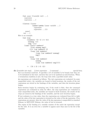 28                                                                MIT/GNU Scheme Reference



             (let name ((variable init) ...)
               expression
               expression ...)

            ((letrec ((name
                         (named-lambda (name variable ...)
                           expression
                           expression ...)))
                name)
             init ...)
      Here is an example:
            (let loop
                  ((numbers ’(3 -2 1 6 -5))
                   (nonneg ’())
                   (neg ’()))
               (cond ((null? numbers)
                       (list nonneg neg))
                     ((>= (car numbers) 0)
                       (loop (cdr numbers)
                             (cons (car numbers) nonneg)
                             neg))
                     (else
                       (loop (cdr numbers)
                             nonneg
                             (cons (car numbers) neg)))))

                   ⇒     ((6 1 3) (-5 -2))

do ((variable init step) . . . ) (test expression . . . ) command . . .              special form
      do is an iteration construct. It speciﬁes a set of variables to be bound, how they are
      to be initialized at the start, and how they are to be updated on each iteration. When
      a termination condition is met, the loop exits with a speciﬁed result value.
      do expressions are evaluated as follows: The init expressions are evaluated (in some
      unspeciﬁed order), the variables are bound to fresh locations, the results of the init
      expressions are stored in the bindings of the variables, and then the iteration phase
      begins.
      Each iteration begins by evaluating test; if the result is false, then the command
      expressions are evaluated in order for eﬀect, the step expressions are evaluated in
      some unspeciﬁed order, the variables are bound to fresh locations, the results of the
      steps are stored in the bindings of the variables, and the next iteration begins.
      If test evaluates to a true value, then the expressions are evaluated from left to right
      and the value of the last expression is returned as the value of the do expression. If no
      expressions are present, then the value of the do expression is unspeciﬁed in standard
      Scheme; in MIT/GNU Scheme, the value of test is returned.
      The region of the binding of a variable consists of the entire do expression except
      for the inits. It is an error for a variable to appear more than once in the list of do
      variables.
 
