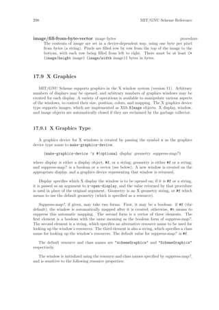 298                                                           MIT/GNU Scheme Reference



image/ﬁll-from-byte-vector image bytes                                            procedure
      The contents of image are set in a device-dependent way, using one byte per pixel
      from bytes (a string). Pixels are ﬁlled row by row from the top of the image to the
      bottom, with each row being ﬁlled from left to right. There must be at least (*
      (image/height image) (image/width image)) bytes in bytes.



17.9 X Graphics

    MIT/GNU Scheme supports graphics in the X window system (version 11). Arbitrary
numbers of displays may be opened, and arbitrary numbers of graphics windows may be
created for each display. A variety of operations is available to manipulate various aspects
of the windows, to control their size, position, colors, and mapping. The X graphics device
type supports images, which are implemented as Xlib XImage objects. X display, window,
and image objects are automatically closed if they are reclaimed by the garbage collector.


17.9.1 X Graphics Type

   A graphics device for X windows is created by passing the symbol x as the graphics
device type name to make-graphics-device:

      (make-graphics-device ’x #!optional display geometry suppress-map?)

where display is either a display object, #f, or a string; geometry is either #f or a string;
and suppress-map? is a boolean or a vector (see below). A new window is created on the
appropriate display, and a graphics device representing that window is returned.

    Display speciﬁes which X display the window is to be opened on; if it is #f or a string,
it is passed as an argument to x-open-display, and the value returned by that procedure
is used in place of the original argument. Geometry is an X geometry string, or #f which
means to use the default geometry (which is speciﬁed as a resource).

   Suppress-map?, if given, may take two forms. First, it may be a boolean: if #f (the
default), the window is automatically mapped after it is created; otherwise, #t means to
suppress this automatic mapping. The second form is a vector of three elements. The
ﬁrst element is a boolean with the same meaning as the boolean form of suppress-map?.
The second element is a string, which speciﬁes an alternative resource name to be used for
looking up the window’s resources. The third element is also a string, which speciﬁes a class
name for looking up the window’s resources. The default value for suppress-map? is #f.

   The default resource and class names are "schemeGraphics" and "SchemeGraphics"
respectively.

   The window is initialized using the resource and class names speciﬁed by suppress-map?,
and is sensitive to the following resource properties:
 