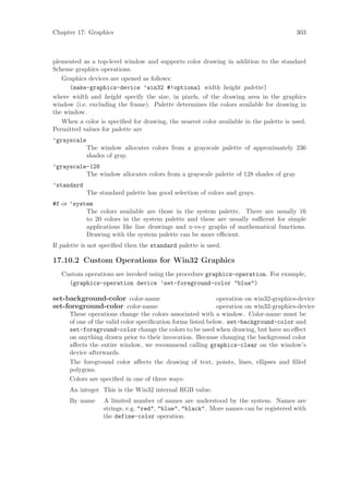 Chapter 17: Graphics                                                                     303



plemented as a top-level window and supports color drawing in addition to the standard
Scheme graphics operations.
   Graphics devices are opened as follows:
      (make-graphics-device ’win32 #!optional width height palette)
where width and height specify the size, in pixels, of the drawing area in the graphics
window (i.e. excluding the frame). Palette determines the colors available for drawing in
the window.
   When a color is speciﬁed for drawing, the nearest color available in the palette is used.
Permitted values for palette are
’grayscale
             The window allocates colors from a grayscale palette of approximately 236
             shades of gray.
’grayscale-128
          The window allocates colors from a grayscale palette of 128 shades of gray.
’standard
             The standard palette has good selection of colors and grays.
#f or ’system
           The colors available are those in the system palette. There are usually 16
           to 20 colors in the system palette and these are usually suﬃcent for simple
           applications like line drawings and x-vs-y graphs of mathematical functions.
           Drawing with the system palette can be more eﬃcient.
If palette is not speciﬁed then the standard palette is used.

17.10.2 Custom Operations for Win32 Graphics
   Custom operations are invoked using the procedure graphics-operation. For example,
     (graphics-operation device ’set-foreground-color "blue")

set-background-color color-name                               operation on win32-graphics-device
set-foreground-color color-name                               operation on win32-graphics-device
      These operations change the colors associated with a window. Color-name must be
      of one of the valid color speciﬁcation forms listed below. set-background-color and
      set-foreground-color change the colors to be used when drawing, but have no eﬀect
      on anything drawn prior to their invocation. Because changing the background color
      aﬀects the entire window, we recommend calling graphics-clear on the window’s
      device afterwards.
      The foreground color aﬀects the drawing of text, points, lines, ellipses and ﬁlled
      polygons.
      Colors are speciﬁed in one of three ways:
      An integer This is the Win32 internal RGB value.
      By name      A limited number of names are understood by the system. Names are
                   strings, e.g. "red", "blue", "black". More names can be registered with
                   the define-color operation.
 