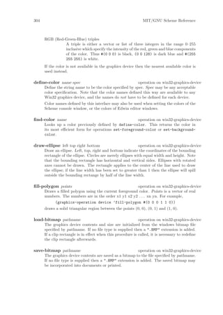 304                                                            MIT/GNU Scheme Reference



      RGB (Red-Green-Blue) triples
               A triple is either a vector or list of three integers in the range 0–255
               inclusive which specify the intensity of the red, green and blue components
               of the color. Thus #(0 0 0) is black, (0 0 128) is dark blue and #(255
               255 255) is white.
      If the color is not available in the graphics device then the nearest available color is
      used instead.

deﬁne-color name spec                                     operation on win32-graphics-device
      Deﬁne the string name to be the color speciﬁed by spec. Spec may be any acceptable
      color speciﬁcation. Note that the color names deﬁned this way are available to any
      Win32 graphics device, and the names do not have to be deﬁned for each device.
      Color names deﬁned by this interface may also be used when setting the colors of the
      Scheme console window, or the colors of Edwin editor windows.

ﬁnd-color name                                         operation on win32-graphics-device
      Looks up a color previously deﬁned by define-color. This returns the color in
      its most eﬃcient form for operations set-foreground-color or set-background-
      color.

draw-ellipse left top right bottom                            operation on win32-graphics-device
      Draw an ellipse. Left, top, right and bottom indicate the coordinates of the bounding
      rectangle of the ellipse. Circles are merely ellipses with equal width and height. Note
      that the bounding rectangle has horizontal and vertical sides. Ellipses with rotated
      axes cannot be drawn. The rectangle applies to the center of the line used to draw
      the ellipse; if the line width has been set to greater than 1 then the ellipse will spill
      outside the bounding rectange by half of the line width.

ﬁll-polygon points                                      operation on win32-graphics-device
      Draws a ﬁlled polygon using the current foreground color. Points is a vector of real
      numbers. The numbers are in the order x1 y1 x2 y2 . . . xn yn. For example,
           (graphics-operation device ’fill-polygon #(0 0 0 1 1 0))
      draws a solid triangular region between the points (0, 0), (0, 1) and (1, 0).

load-bitmap pathname                                         operation on win32-graphics-device
      The graphics device contents and size are initialized from the windows bitmap ﬁle
      speciﬁed by pathname. If no ﬁle type is supplied then a ".BMP" extension is added.
      If a clip rectangle is in eﬀect when this procedure is called, it is necessary to redeﬁne
      the clip rectangle afterwards.

save-bitmap pathname                                       operation on win32-graphics-device
      The graphics device contents are saved as a bitmap to the ﬁle speciﬁed by pathname.
      If no ﬁle type is supplied then a ".BMP" extension is added. The saved bitmap may
      be incorporated into documents or printed.
 