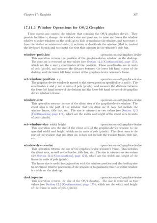 Chapter 17: Graphics                                                                      307



17.11.3 Window Operations for OS/2 Graphics
    These operations control the window that contains the OS/2 graphics device. They
provide facilities to change the window’s size and position; to raise and lower the window
relative to other windows on the desktop; to hide or minimize the window, and to restore it
from the hidden or minimized state; to activate or deactivate the window (that is, control
the keyboard focus); and to control the text that appears in the window’s title bar.

window-position                                              operation on os2-graphics-device
      This operation returns the position of the graphics-device window on the desktop.
      The position is returned as two values (see Section 12.3 [Continuations], page 175),
      which are the x and y coordinates of the position. These coordinates are in units
      of pels (pixels), and measure the distance between the lower left hand corner of the
      desktop and the lower left hand corner of the graphics device window’s frame.

set-window-position x y                                         operation on os2-graphics-device
      The graphics-device window is moved to the screen position speciﬁed by x and y. The
      coordinates x and y are in units of pels (pixels), and measure the distance between
      the lower left hand corner of the desktop and the lower left hand corner of the graphics
      device window’s frame.

window-size                                                     operation on os2-graphics-device
      This operation returns the size of the client area of the graphics-device window. The
      client area is the part of the window that you draw on; it does not include the
      window frame, title bar, etc. The size is returned as two values (see Section 12.3
      [Continuations], page 175), which are the width and height of the client area in units
      of pels (pixels).

set-window-size width height                                  operation on os2-graphics-device
      This operation sets the size of the client area of the graphics-device window to the
      speciﬁed width and height, which are in units of pels (pixels). The client area is the
      part of the window that you draw on; it does not include the window frame, title bar,
      etc.

window-frame-size                                                operation on os2-graphics-device
      This operation returns the size of the graphics-device window’s frame. This includes
      the client area, as well as the border, title bar, etc. The size is returned as two values
      (see Section 12.3 [Continuations], page 175), which are the width and height of the
      frame in units of pels (pixels).
      The frame size is useful in conjunction with the window position and the desktop size
      to determine relative placement of the window or to guarantee that the entire window
      is visible on the desktop.

desktop-size                                                 operation on os2-graphics-device
      This operation returns the size of the OS/2 desktop. The size is returned as two
      values (see Section 12.3 [Continuations], page 175), which are the width and height
      of the frame in units of pels (pixels).
 