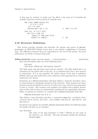 Chapter 2: Special Forms                                                                  29



      A step may be omitted, in which case the eﬀect is the same as if (variable init
      variable) had been written instead of (variable init).
            (do ((vec (make-vector 5))
                  (i 0 (+ i 1)))
                ((= i 5) vec)
               (vector-set! vec i i))                        ⇒    #(0 1 2 3 4)
            (let ((x ’(1 3 5 7 9)))
               (do ((x x (cdr x))
                    (sum 0 (+ sum (car x))))
                   ((null? x) sum)))                         ⇒    25


2.10 Structure Deﬁnitions
   This section provides examples and describes the options and syntax of define-
structure, an MIT/GNU Scheme macro that is very similar to defstruct in Common
Lisp. The diﬀerences between them are summarized at the end of this section. For more
information, see Steele’s Common Lisp book.


deﬁne-structure (name structure-option . . . ) slot-description . . .              special form
      Each slot-description takes one of the following forms:
            slot-name
            (slot-name default-init [slot-option value]*)
      The ﬁelds name and slot-name must both be symbols. The ﬁeld default-init is an
      expression for the initial value of the slot. It is evaluated each time a new instance
      is constructed. If it is not speciﬁed, the initial content of the slot is undeﬁned.
      Default values are only useful with a boa constructor with argument list or a keyword
      constructor (see below).
      Evaluation of a define-structure expression deﬁnes a structure descriptor and a
      set of procedures to manipulate instances of the structure. These instances are repre-
      sented as records by default (see Section 10.4 [Records], page 140) but may alternately
      be lists or vectors. The accessors and modiﬁers are marked with compiler declara-
      tions so that calls to them are automatically transformed into appropriate references.
      Often, no options are required, so a simple call to define-structure looks like:
            (define-structure foo a b c)
      This deﬁnes a type descriptor rtd:foo, a constructor make-foo, a predicate foo?,
      accessors foo-a, foo-b, and foo-c, and modiﬁers set-foo-a!, set-foo-b!, and
      set-foo-c!.
      In general, if no options are speciﬁed, define-structure deﬁnes the following (using
      the simple call above as an example):

      type descriptor
                  The name of the type descriptor is "rtd:" followed by the name of
                  the structure, e.g. ‘rtd:foo’. The type descriptor satisﬁes the predicate
                  record-type?.
 