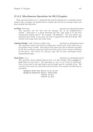 Chapter 17: Graphics                                                                    311



17.11.5 Miscellaneous Operations for OS/2 Graphics
   These operations allow you to: change the font used for drawing text in a graphics-device
window; take a snapshot of a graphics-device window and return it as an image object; and
draw multiple lines eﬃciently.

set-font font-name                                            operation on os2-graphics-device
      This operation sets the font used for drawing text in the graphics-device
      window. Font-name is a string describing the font; this string is in the form
      "<point-size>.<family-name>", for example, "10.Courier". You may specify any
      ﬁxed-pitch font family, in any point size that is supported for that font family. This
      includes both image fonts and outline fonts.

capture-image x-left y-bottom x-right y-top                  operation on os2-graphics-device
      This operation creates and returns an image that contains part of the client area of
      the graphics-device window. The portion of the client area that is selected is speciﬁed
      by the four coordinate arguments, which are given in the current virtual coordinates
      for the device. See Section 17.8 [Images], page 297, for more information about
      manipulating images.

draw-lines xv yv                                               operation on os2-graphics-device
      This operation draws multiple disjoint lines; it is like multiple calls to graphics-
      draw-line but much faster. The arguments xv and yv are vectors of coordinates;
      these vectors must be the same length, and the length must be a multiple of two. The
      contents of the vectors are alternating start/end pairs. For example, the following are
      equivalent:
            (graphics-draw-line device xs ys xe ye)
            (graphics-operation device ’draw-lines
                                      (vector xs xe)
                                      (vector ys ye))
 
