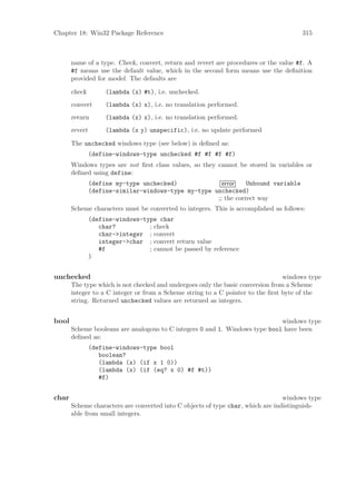 Chapter 18: Win32 Package Reference                                                    315



       name of a type. Check, convert, return and revert are procedures or the value #f. A
       #f means use the default value, which in the second form means use the deﬁnition
       provided for model. The defaults are

       check         (lambda (x) #t), i.e. unchecked.
       convert       (lambda (x) x), i.e. no translation performed.
       return        (lambda (x) x), i.e. no translation performed.
       revert        (lambda (x y) unspecific), i.e. no update performed

       The unchecked windows type (see below) is deﬁned as:
                (define-windows-type unchecked #f #f #f #f)
       Windows types are not ﬁrst class values, so they cannot be stored in variables or
       deﬁned using define:
                (define my-type unchecked)              error    Unbound variable
                (define-similar-windows-type my-type unchecked)
                                                      ;; the correct way
       Scheme characters must be converted to integers. This is accomplished as follows:
                (define-windows-type char
                   char?          ; check
                   char->integer ; convert
                   integer->char ; convert return value
                   #f             ; cannot be passed by reference
                )


unchecked                                                                        windows type
       The type which is not checked and undergoes only the basic conversion from a Scheme
       integer to a C integer or from a Scheme string to a C pointer to the ﬁrst byte of the
       string. Returned unchecked values are returned as integers.


bool                                                                         windows type
       Scheme booleans are analogous to C integers 0 and 1. Windows type bool have been
       deﬁned as:
                (define-windows-type bool
                   boolean?
                   (lambda (x) (if x 1 0))
                   (lambda (x) (if (eq? x 0) #f #t))
                   #f)


char                                                                             windows type
       Scheme characters are converted into C objects of type char, which are indistinguish-
       able from small integers.
 