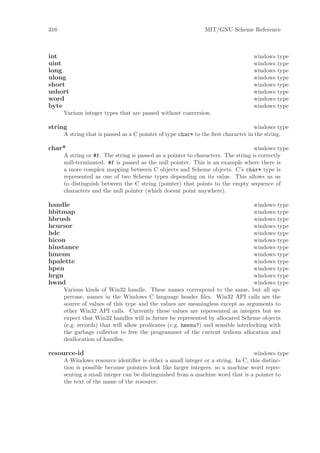 316                                                          MIT/GNU Scheme Reference



int                                                                              windows   type
uint                                                                             windows   type
long                                                                             windows   type
ulong                                                                            windows   type
short                                                                            windows   type
ushort                                                                           windows   type
word                                                                             windows   type
byte                                                                             windows   type
      Various integer types that are passed without conversion.

string                                                                             windows type
      A string that is passed as a C pointer of type char* to the ﬁrst character in the string.

char*                                                                              windows type
      A string or #f. The string is passed as a pointer to characters. The string is correctly
      null-terminated. #f is passed as the null pointer. This is an example where there is
      a more complex mapping between C objects and Scheme objects. C’s char* type is
      represented as one of two Scheme types depending on its value. This allows us us
      to distinguish between the C string (pointer) that points to the empty sequence of
      characters and the null pointer (which doesnt point anywhere).

handle                                                                            windows type
hbitmap                                                                           windows type
hbrush                                                                            windows type
hcursor                                                                           windows type
hdc                                                                               windows type
hicon                                                                             windows type
hinstance                                                                         windows type
hmenu                                                                             windows type
hpalette                                                                          windows type
hpen                                                                              windows type
hrgn                                                                              windows type
hwnd                                                                              windows type
      Various kinds of Win32 handle. These names correspond to the same, but all up-
      percase, names in the Windows C language header ﬁles. Win32 API calls are the
      source of values of this type and the values are meaningless except as arguments to
      other Win32 API calls. Currently these values are represented as integers but we
      expect that Win32 handles will in future be represented by allocated Scheme objects
      (e.g. records) that will allow predicates (e.g. hmenu?) and sensible interlocking with
      the garbage collector to free the programmer of the current tedious allocation and
      deallocation of handles.

resource-id                                                                      windows type
      A Windows resource identiﬁer is either a small integer or a string. In C, this distinc-
      tion is possible because pointers look like larger integers, so a machine word repre-
      senting a small integer can be distinguished from a machine word that is a pointer to
      the text of the name of the resource.
 