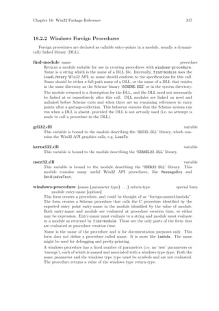 Chapter 18: Win32 Package Reference                                                    317



18.2.2 Windows Foreign Procedures
    Foreign procedures are declared as callable entry-points in a module, usually a dynami-
cally linked library (DLL).

ﬁnd-module name                                                                    procedure
      Returns a module suitable for use in creating procedures with windows-procedure.
      Name is a string which is the name of a DLL ﬁle. Internally, find-module uses the
      LoadLibrary Win32 API, so name should conform to the speciﬁcations for this call.
      Name should be either a full path name of a DLL, or the name of a DLL that resides
      in the same directory as the Scheme binary ‘SCHEME.EXE’ or in the system directory.
      The module returned is a description for the DLL, and the DLL need not necessarily
      be linked at or immediately after this call. DLL modules are linked on need and
      unlinked before Scheme exits and when there are no remaining references to entry
      points after a garbage-collection. This behavior ensures that the Scheme system can
      run when a DLL is absent, provided the DLL is not actually used (i.e. no attempt is
      made to call a procedure in the DLL).

gdi32.dll                                                                           variable
      This variable is bound to the module describing the ‘GDI32.DLL’ library, which con-
      tains the Win32 API graphics calls, e.g. LineTo.

kernel32.dll                                                                          variable
      This variable is bound to the module describing the ‘KERNEL32.DLL’ library.

user32.dll                                                                      variable
      This variable is bound to the module describing the ‘USER32.DLL’ library. This
      module contains many useful Win32 API procedures, like MessageBox and
      SetWindowText.

windows-procedure (name (parameter type) . . . ) return-type                      special form
           module entry-name [options]
      This form creates a procedure, and could be thought of as “foreign-named-lambda”.
      The form creates a Scheme procedure that calls the C procedure identiﬁed by the
      exported entry point entry-name in the module identiﬁed by the value of module.
      Both entry-name and module are evaluated at procedure creation time, so either
      may be expression. Entry-name must evaluate to a string and module must evaluate
      to a module as returned by find-module. These are the only parts of the form that
      are evaluated at procedure creation time.
      Name is the name of the procedure and is for documentation purposes only. This
      form does not deﬁne a procedure called name. It is more like lambda. The name
      might be used for debugging and pretty-printing.
      A windows procedure has a ﬁxed number of parameters (i.e. no ‘rest’ parameters or
      ‘varargs’), each of which is named and associated with a windows type type. Both the
      name parameter and the windows type type must be symbols and are not evaluated.
      The procedure returns a value of the windows type return-type.
 