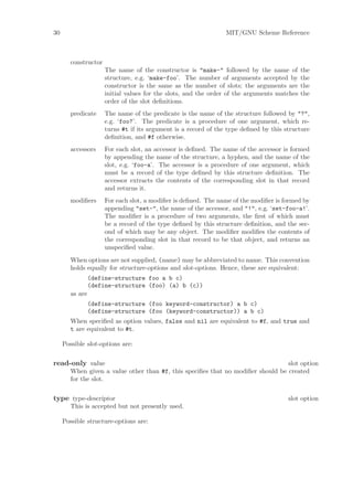 30                                                               MIT/GNU Scheme Reference



        constructor
                      The name of the constructor is "make-" followed by the name of         the
                      structure, e.g. ‘make-foo’. The number of arguments accepted by        the
                      constructor is the same as the number of slots; the arguments are      the
                      initial values for the slots, and the order of the arguments matches   the
                      order of the slot deﬁnitions.
        predicate     The name of the predicate is the name of the structure followed by "?",
                      e.g. ‘foo?’. The predicate is a procedure of one argument, which re-
                      turns #t if its argument is a record of the type deﬁned by this structure
                      deﬁnition, and #f otherwise.
        accessors     For each slot, an accessor is deﬁned. The name of the accessor is formed
                      by appending the name of the structure, a hyphen, and the name of the
                      slot, e.g. ‘foo-a’. The accessor is a procedure of one argument, which
                      must be a record of the type deﬁned by this structure deﬁnition. The
                      accessor extracts the contents of the corresponding slot in that record
                      and returns it.
        modiﬁers      For each slot, a modiﬁer is deﬁned. The name of the modiﬁer is formed by
                      appending "set-", the name of the accessor, and "!", e.g. ‘set-foo-a!’.
                      The modiﬁer is a procedure of two arguments, the ﬁrst of which must
                      be a record of the type deﬁned by this structure deﬁnition, and the sec-
                      ond of which may be any object. The modiﬁer modiﬁes the contents of
                      the corresponding slot in that record to be that object, and returns an
                      unspeciﬁed value.
        When options are not supplied, (name) may be abbreviated to name. This convention
        holds equally for structure-options and slot-options. Hence, these are equivalent:
                 (define-structure foo a b c)
                 (define-structure (foo) (a) b (c))
        as are
                 (define-structure (foo keyword-constructor) a b c)
                 (define-structure (foo (keyword-constructor)) a b c)
        When speciﬁed as option values, false and nil are equivalent to #f, and true and
        t are equivalent to #t.

     Possible slot-options are:


read-only value                                                                   slot option
        When given a value other than #f, this speciﬁes that no modiﬁer should be created
        for the slot.


type type-descriptor                                                                   slot option
        This is accepted but not presently used.

     Possible structure-options are:
 