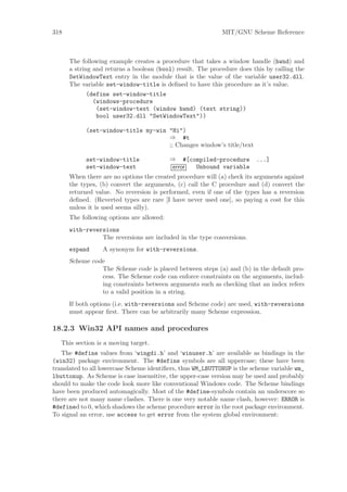 318                                                          MIT/GNU Scheme Reference



      The following example creates a procedure that takes a window handle (hwnd) and
      a string and returns a boolean (bool) result. The procedure does this by calling the
      SetWindowText entry in the module that is the value of the variable user32.dll.
      The variable set-window-title is deﬁned to have this procedure as it’s value.
            (define set-window-title
              (windows-procedure
               (set-window-text (window hwnd) (text string))
               bool user32.dll "SetWindowText"))

            (set-window-title my-win "Hi")
                                     ⇒ #t
                                     ;; Changes window’s title/text

            set-window-title               ⇒ #[compiled-procedure        ...]
            set-window-text                error Unbound variable
      When there are no options the created procedure will (a) check its arguments against
      the types, (b) convert the arguments, (c) call the C procedure and (d) convert the
      returned value. No reversion is performed, even if one of the types has a reversion
      deﬁned. (Reverted types are rare [I have never used one], so paying a cost for this
      unless it is used seems silly).
      The following options are allowed:
      with-reversions
                The reversions are included in the type conversions.
      expand      A synonym for with-reversions.
      Scheme code
                The Scheme code is placed between steps (a) and (b) in the default pro-
                cess. The Scheme code can enforce constraints on the arguments, includ-
                ing constraints between arguments such as checking that an index refers
                to a valid position in a string.
      If both options (i.e. with-reversions and Scheme code) are used, with-reversions
      must appear ﬁrst. There can be arbitrarily many Scheme expression.

18.2.3 Win32 API names and procedures
   This section is a moving target.
   The #define values from ‘wingdi.h’ and ‘winuser.h’ are available as bindings in the
(win32) package environment. The #define symbols are all uppercase; these have been
translated to all lowercase Scheme identiﬁers, thus WM_LBUTTONUP is the scheme variable wm_
lbuttonup. As Scheme is case insensitive, the upper-case version may be used and probably
should to make the code look more like conventional Windows code. The Scheme bindings
have been produced automagically. Most of the #define-symbols contain an underscore so
there are not many name clashes. There is one very notable name clash, however: ERROR is
#defined to 0, which shadows the scheme procedure error in the root package environment.
To signal an error, use access to get error from the system global environment:
 