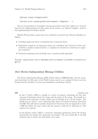 Chapter 18: Win32 Package Reference                                                   319



      (declare (usual-integrations))
      ...
      ((access error system-global-environment) "Complain" ...)

   The set of procedures is incomplete because procedures have been added on a by-need
basis for the implementation of other parts of the system, e.g. Scheme Graphics. Look in
the implementation for further details.

    Win32 API procedure names have been uniformly converted into Scheme identiﬁers as
follows:

 • A leading uppercase letter is translated into a lowercase letter.

 • Subsequent sequences of uppercase letters are translated into lowercase letters pre-
   ceeded by a hyphen (minus symbol), i.e. hyphens are inserted at a lowercase to upper-
   case transition.

 • Predicates beginning with Is ﬁnally have a question-mark appended.


Example: applying these rules to IsWindow yields is-window?, and GetDC is translated into
get-dc.




18.3 Device Independent Bitmap Utilities

   The Device Independent Bitmap (DIB) utilities library ‘DIBUTILS.DLL’ and the associ-
ated procedures in ‘dib.scm’ in the Win32 system source is an example of how to use the
foreign function interface to access and manipulate non-Scheme objects.




dib                                                                              windows type
      In the C world a DIB is a handle to a piece of memory containing the bits that
      represent information about the image and the pixels of the image. The handle is a
      machine-word sized piece of data which may be thought of as a 32 bit integer. The
      handle may be null (i.e. zero), indicating that there is no block of memory describing
      the DIB. The null value is usually returned by C functions that are supposed to create
      a DIB but failed, for some reason like the memory could not be allocated or a ﬁle
      could not be opened.

      In the Scheme world a DIB is a structure containing information about the bitmap
      (speciﬁcally the integer that represents the handle). We also include #f in the dib
      windows type to mirror the null handle error value.
 