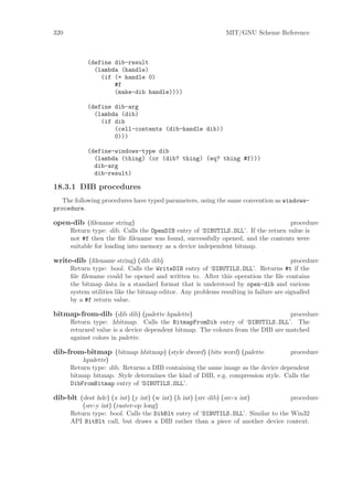 320                                                            MIT/GNU Scheme Reference



            (define dib-result
              (lambda (handle)
                (if (= handle 0)
                    #f
                    (make-dib handle))))

            (define dib-arg
              (lambda (dib)
                (if dib
                    (cell-contents (dib-handle dib))
                    0)))

            (define-windows-type dib
              (lambda (thing) (or (dib? thing) (eq? thing #f)))
              dib-arg
              dib-result)

18.3.1 DIB procedures
   The following procedures have typed parameters, using the same convention as windows-
procedure.

open-dib (ﬁlename string)                                                         procedure
      Return type: dib. Calls the OpenDIB entry of ‘DIBUTILS.DLL’. If the return value is
      not #f then the ﬁle ﬁlename was found, successfully opened, and the contents were
      suitable for loading into memory as a device independent bitmap.

write-dib (ﬁlename string) (dib dib)                                                   procedure
      Return type: bool. Calls the WriteDIB entry of ‘DIBUTILS.DLL’. Returns #t if the
      ﬁle ﬁlename could be opened and written to. After this operation the ﬁle contains
      the bitmap data in a standard format that is understood by open-dib and various
      system utilities like the bitmap editor. Any problems resulting in failure are signalled
      by a #f return value.

bitmap-from-dib (dib dib) (palette hpalette)                                     procedure
      Return type: hbitmap. Calls the BitmapFromDib entry of ‘DIBUTILS.DLL’. The
      returned value is a device dependent bitmap. The colours from the DIB are matched
      against colors in palette.

dib-from-bitmap (bitmap hbitmap) (style dword) (bits word) (palette              procedure
          hpalette)
      Return type: dib. Returns a DIB containing the same image as the device dependent
      bitmap bitmap. Style determines the kind of DIB, e.g. compression style. Calls the
      DibFromBitmap entry of ‘DIBUTILS.DLL’.

dib-blt (dest hdc) (x int) (y int) (w int) (h int) (src dib) (src-x int)          procedure
          (src-y int) (raster-op long)
      Return type: bool. Calls the DibBlt entry of ‘DIBUTILS.DLL’. Similar to the Win32
      API BitBlt call, but draws a DIB rather than a piece of another device context.
 